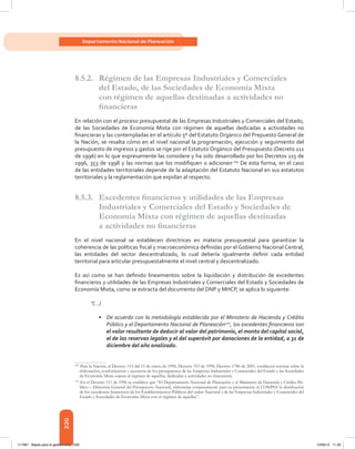 220
Departamento Nacional de Planeación
8.5.2.	 Régimen de las Empresas Industriales y Comerciales
del Estado, de las Sociedades de Economía Mixta
con régimen de aquellas destinadas a actividades no
financieras
En relación con el proceso presupuestal de las Empresas Industriales y Comerciales del Estado,
de las Sociedades de Economía Mixta con régimen de aquellas dedicadas a actividades no
financieras y las contempladas en el artículo 5º del Estatuto Orgánico del Prepuesto General de
la Nación, se resalta cómo en el nivel nacional la programación, ejecución y seguimiento del
presupuesto de ingresos y gastos se rige por el Estatuto Orgánico del Presupuesto (Decreto 111
de 1996) en lo que expresamente las considere y ha sido desarrollado por los Decretos 115 de
1996, 353 de 1998 y las normas que los modifiquen o adicionen.109
De esta forma, en el caso
de las entidades territoriales depende de la adaptación del Estatuto Nacional en sus estatutos
territoriales y la reglamentación que expidan al respecto.
8.5.3.	 Excedentes financieros y utilidades de las Empresas
Industriales y Comerciales del Estado y Sociedades de
Economía Mixta con régimen de aquellas destinadas
a actividades no financieras
En el nivel nacional se establecen directrices en materia presupuestal para garantizar la
coherencia de las políticas fiscal y macroeconómica definidas por el Gobierno Nacional Central,
las entidades del sector descentralizado, lo cual debería igualmente definir cada entidad
territorial para articular presupuestalmente el nivel central y descentralizado.
Es así como se han definido lineamientos sobre la liquidación y distribución de excedentes
financieros y utilidades de las Empresas Industriales y Comerciales del Estado y Sociedades de
Economía Mixta, como se extracta del documento del DNP y MHCP, se aplica lo siguiente:
“(…)
•	 De acuerdo con la metodología establecida por el Ministerio de Hacienda y Crédito
Público y el Departamento Nacional de Planeación110
, los excedentes financieros son
el valor resultante de deducir al valor del patrimonio, el monto del capital social,
el de las reservas legales y el del superávit por donaciones de la entidad, a 31 de
diciembre del año analizado.
109	
Para la Nación, el Decreto 115 del 15 de enero de 1996, Decreto 353 de 1998, Decreto 1786 de 2001, establecen normas sobre la
elaboración, conformación y ejecución de los presupuestos de las Empresas Industriales y Comerciales del Estado y las Sociedades
de Economía Mixta sujetas al régimen de aquellas, dedicadas a actividades no financieras.
110	
En el Decreto 111 de 1996 se establece que “El Departamento Nacional de Planeación y el Ministerio de Hacienda y Crédito Pú-
blico – Dirección General del Presupuesto Nacional, elaborarán conjuntamente para su presentación al CONPES la distribución
de los excedentes financieros de los Establecimientos Públicos del orden Nacional y de las Empresas Industriales y Comerciales del
Estado y Sociedades de Economía Mixta con el régimen de aquellas”.
117387 - Bases para la gestion todo 220 12/06/12 11:29
 