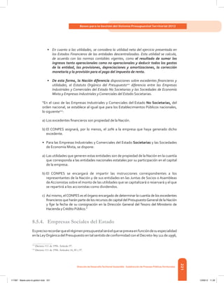 221
Bases para la Gestión del Sistema Presupuestal Territorial 2012
Dirección de DesarrolloTerritorial Sostenible - Subdirección de Finanzas PúblicasTerritoriales
•	 En cuanto a las utilidades, se considera la utilidad neta del ejercicio presentada en
los Estados Financieros de las entidades descentralizadas. Esta utilidad se calcula,
de acuerdo con las normas contables vigentes, como el resultado de sumar los
ingresos tanto operacionales como no operacionales y deducir todos los gastos
de la entidad, las provisiones, depreciaciones y amortizaciones, la corrección
monetaria y la provisión para el pago del impuesto de renta.
•	 De esta forma, la Nación diferencia disposiciones sobre excedentes financieros y
utilidades, el Estatuto Orgánico del Presupuesto111
diferencia entre las Empresas
Industriales y Comerciales del Estado No Societarias y las Sociedades de Economía
Mixta y Empresas Industriales y Comerciales del Estado Societarias.
“En el caso de las Empresas Industriales y Comerciales del Estado No Societarias, del
orden nacional, se establece al igual que para los Establecimientos Públicos nacionales,
lo siguiente112
:
a)	Los excedentes financieros son propiedad de la Nación.
b)	El CONPES asignará, por lo menos, el 20% a la empresa que haya generado dicho
excedente.
•	 Para las Empresas Industriales y Comerciales del Estado Societarias y las Sociedades
de Economía Mixta, se dispone:
a)	Las utilidades que generen estas entidades son de propiedad de la Nación en la cuantía
que corresponda a las entidades nacionales estatales por su participación en el capital
de la empresa.
b)	El CONPES se encargará de impartir las instrucciones correspondientes a los
representantes de la Nación y de sus entidades en las Juntas de Socios o Asambleas
deAccionistas sobre el monto de las utilidades que se capitalizará o reservará y el que
se repartirá a los accionistas como dividendos.
c)	 Así mismo, elCONPES es el órgano encargado de determinar la cuantía de los excedentes
financieros que harán parte de los recursos de capital del PresupuestoGeneral de la Nación
y fijar la fecha de su consignación en la Dirección General del Tesoro del Ministerio de
Hacienda yCrédito Público.”
8.5.4.	 Empresas Sociales del Estado
Esprecisorecordarqueelrégimenpresupuestalseráelquesepreveaenfuncióndesuespecialidad
en la LeyOrgánica del Presupuesto en tal sentido de conformidad con el Decreto-ley 111 de 1996,
111	
Decreto 111 de 1996. Artículo 97.
112	
Decreto 111 de 1996. Artículos 16, 85 y 97.
117387 - Bases para la gestion todo 221 12/06/12 11:29
 