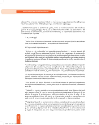 222
Departamento Nacional de Planeación
artículo 5º, las empresas sociales del Estado en materia de presupuesto se asimilan a Empresas
Industriales y Comerciales del Estado y se rigen por el Decreto 115 de 1996.
La Corte Constitucional en Sentencia C-432/00, revisó la inconstitucionalidad del artículo 21
(parcial) de la Ley 344 de 1996, “Por la cual se dictan normas tendientes a la racionalización del
gasto público, se conceden unas facultades extraordinarias y se expiden otras disposiciones.” La
cual establecía lo siguiente:
“Ley 344 de 1996
“Por la cual se dictan normas tendientes a la racionalización del gasto público, se conceden
unas facultades extraordinarias y se expiden otras disposiciones”
El Congreso de la República decreta:
“Artículo 21.- De conformidad con lo establecido en el artículo 5º y el inciso segundo del
artículo 123 del Decreto 111 de 1996 (artículo 69 de la Ley 179 de 1994), la programación
presupuestal de las instituciones prestadoras de servicios de salud y de las empresas sociales
del Estado del orden nacional o territorial se realizará proyectando los recursos que se espera
recaudar por concepto del valor de los servicios producidos, a las tarifas que determine el
Gobierno Nacional.
“La estimación que se haga del número y costo de los servicios prestados deberá corresponder
al promedio del recaudo real por este concepto en los dos últimos años incluyendo las
proyecciones del presupuesto que se está ejecutando. Para el Presupuesto de 1997 se tomará
comobaselaventadeservicios,enforma proporcional,si nofue realizada enelañocompleto.
“Si después del mes de junio de cada año, el recaudo de las rentas globalmente consideradas
permite establecer que este excederá al aforo inicial del presupuesto, ese mayor valor podrá
servir para la apertura de créditos adicionales.
“Estos recursos sólo podrán destinarse a cubrir las necesidades de operación que generaron
los mayores servicios prestados y para la financiación de incentivos no salariales establecidos
en la ley.
“Parágrafo 1º. Una vez realizado el incremento salarial autorizado por el Gobierno Nacional
para la vigencia fiscal de 1997, los gastos de funcionamiento y en especial, los costos de las
plantas de personal de las instituciones públicas prestadoras de servicios de salud y de las
empresas sociales del Estado, sólo podrán ser incrementados teniendo en cuenta el aumento
de la venta de los servicios, de conformidad con lo consagrado en el presente artículo.
“Parágrafo 2º. Cuando en las instituciones públicas prestadoras de servicios de salud y en
las empresas sociales del Estado se creen gastos en exceso de las apropiaciones vigentes
o con fundamento en ingresos calculados sin atender lo establecido en el presente artículo
y, por tal motivo, el presupuesto de la entidad resulte deficitario, el representante legal
y el jefe de presupuesto, así como los funcionarios que aprueben estos gastos, serán
117387 - Bases para la gestion todo 222 12/06/12 11:29
 