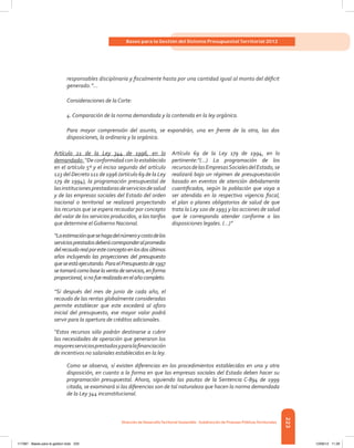 223
Bases para la Gestión del Sistema Presupuestal Territorial 2012
Dirección de DesarrolloTerritorial Sostenible - Subdirección de Finanzas PúblicasTerritoriales
responsables disciplinaria y fiscalmente hasta por una cantidad igual al monto del déficit
generado.”...
Consideraciones de la Corte:
4. Comparación de la norma demandada y la contenida en la ley orgánica.
Para mayor comprensión del asunto, se expondrán, una en frente de la otra, las dos
disposiciones, la ordinaria y la orgánica.
Artículo 21 de la Ley 344 de 1996, en lo
demandado: “De conformidad con lo establecido
en el artículo 5º y el inciso segundo del artículo
123 del Decreto 111 de 1996 (artículo 69 de la Ley
179 de 1994), la programación presupuestal de
lasinstitucionesprestadorasdeserviciosdesalud
y de las empresas sociales del Estado del orden
nacional o territorial se realizará proyectando
los recursos que se espera recaudar por concepto
del valor de los servicios producidos, a las tarifas
que determine el Gobierno Nacional.
Artículo 69 de la Ley 179 de 1994, en lo
pertinente:”(...) La programación de los
recursosdelasEmpresasSocialesdelEstado,se
realizará bajo un régimen de presupuestación
basado en eventos de atención debidamente
cuantificados, según la población que vaya a
ser atendida en la respectiva vigencia fiscal,
el plan o planes obligatorios de salud de que
trata la Ley 100 de 1993 y las acciones de salud
que le corresponda atender conforme a las
disposiciones legales. (...)”
“Laestimaciónquesehagadelnúmeroycostodelos
serviciosprestadosdeberácorresponderalpromedio
delrecaudorealporesteconceptoenlosdosúltimos
años incluyendo las proyecciones del presupuesto
queseestáejecutando.ParaelPresupuestode1997
setomarácomobaselaventadeservicios,enforma
proporcional,sinofuerealizadaenelañocompleto.
“Si después del mes de junio de cada año, el
recaudo de las rentas globalmente consideradas
permite establecer que este excederá al aforo
inicial del presupuesto, ese mayor valor podrá
servir para la apertura de créditos adicionales.
“Estos recursos sólo podrán destinarse a cubrir
las necesidades de operación que generaron los
mayoresserviciosprestadosyparalafinanciación
de incentivos no salariales establecidos en la ley.
Como se observa, sí existen diferencias en los procedimientos establecidos en una y otra
disposición, en cuanto a la forma en que las empresas sociales del Estado deben hacer su
programación presupuestal. Ahora, siguiendo las pautas de la Sentencia C-894 de 1999
citada, se examinará si las diferencias son de tal naturaleza que hacen la norma demandada
de la Ley 344 inconstitucional.
117387 - Bases para la gestion todo 223 12/06/12 11:29
 