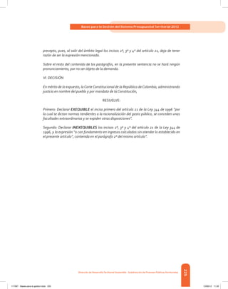 225
Bases para la Gestión del Sistema Presupuestal Territorial 2012
Dirección de DesarrolloTerritorial Sostenible - Subdirección de Finanzas PúblicasTerritoriales
precepto, pues, al salir del ámbito legal los incisos 2º, 3º y 4º del artículo 21, deja de tener
razón de ser la expresión mencionada.
Sobre el resto del contenido de los parágrafos, en la presente sentencia no se hará ningún
pronunciamiento, por no ser objeto de la demanda.
VI. DECISIÓN
En mérito de lo expuesto, laCorteConstitucional de la República deColombia, administrando
justicia en nombre del pueblo y por mandato de la Constitución,
RESUELVE:
Primero: Declarar EXEQUIBLE el inciso primero del artículo 21 de la Ley 344 de 1996 “por
la cual se dictan normas tendientes a la racionalización del gasto público, se conceden unas
facultades extraordinarias y se expiden otras disposiciones”.
Segundo: Declarar INEXEQUIBLES los incisos 2º, 3º y 4º del artículo 21 de la Ley 344 de
1996, y la expresión “o con fundamento en ingresos calculados sin atender lo establecido en
el presente artículo”, contenida en el parágrafo 2º del mismo artículo”.
117387 - Bases para la gestion todo 225 12/06/12 11:29
 