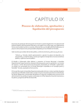 227
Bases para la Gestión del Sistema Presupuestal Territorial 2012
Dirección de DesarrolloTerritorial Sostenible - Subdirección de Finanzas PúblicasTerritoriales
CAPÍTULO IX
Proceso de elaboración, aprobación y
liquidación del presupuesto
El proceso de aprobación del presupuesto territorial se sustenta legalmente en la aplicación del
Estatuto Orgánico del Presupuesto (Decreto 111 de 1996), la Ley 136 de 1994, que reglamenta la
forma como se debe tramitar un acuerdo, el Decreto-ley 1222 de 1986 sobre las Ordenanzas, sin
perjuicio de las disposiciones presupuestales adoptadas por las entidades territoriales.
Vale recordar que es deber del servidor público, conforme al artículo 34 de la Ley 734 de 2002:
“Artículo 34. Formular, decidir oportunamente o ejecutar los planes de desarrollo y los
presupuestos, y cumplir las leyes y normas que regulan el manejo de los recursos económicos
públicos, o afectos al servicio público”.
El Alcalde o Gobernador debe elaborar y presentar al Concejo Municipal o Asamblea
Departamental respectivamente, el proyecto de presupuesto, para su aprobación. Los montos
de ingresos y rentas del proyecto de presupuesto presentado por el Alcalde o gobernador,
no pueden ser aumentados por el Concejo Municipal o Asamblea sin el concepto previo y
favorable113
de este, expresado en forma escrita.
ElConcejo Municipal o laAsamblea Departamental pueden eliminar o reducir partidas de gastos
propuestasporelAlcaldeoGobernador,excepto:lasquesenecesitanparaelserviciodeladeuda;
las demás obligaciones contractuales del gobierno; la atención completa de los servicios de la
administración; las partidas de gastos autorizadas en el Plan Operativo Anual de Inversiones y
los planes y programas del Plan de Desarrollo.
113	
Acorde con los artículos 62 y 63, del Decreto 111 de 1996.
117387 - Bases para la gestion todo 227 12/06/12 11:29
 