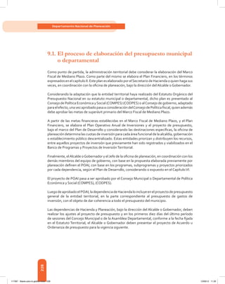 228
Departamento Nacional de Planeación
9.1.	El proceso de elaboración del presupuesto municipal
o departamental
Como punto de partida, la administración territorial debe considerar la elaboración del Marco
Fiscal de Mediano Plazo. Como parte del mismo se elabora el Plan Financiero, en los términos
expresadosenelcapítuloII.EsteplaneselaboradoporelSecretariodeHaciendaoquienhagasus
veces, en coordinación con la oficina de planeación, bajo la dirección del Alcalde o Gobernador.
Considerando la adaptación que la entidad territorial haya realizado del Estatuto Orgánico del
Presupuesto Nacional en su estatuto municipal o departamental, dicho plan es presentado al
Consejo de Política Económica ySocial (COMPES) (CODPES) o alConsejo de gobierno, adaptado
paraelefecto,unavezaprobadopasaaconsideracióndelConsejodePolíticafiscal,quienademás
debe aprobar las metas de superávit primario del Marco Fiscal de Mediano Plazo.
A partir de las metas financieras establecidas en el Marco Fiscal de Mediano Plazo, y el Plan
Financiero, se elabora el Plan Operativo Anual de Inversiones y el proyecto de presupuesto,
bajo el marco del Plan de Desarrollo y considerando las destinaciones específicas, la oficina de
planeacióndeterminalascuotas deinversión paracadaáreafuncional delaalcaldía,gobernación
o establecimiento público descentralizado. Estas entidades priorizan y distribuyen los recursos,
entre aquellos proyectos de inversión que previamente han sido registrados y viabilizados en el
Banco de Programas y Proyectos de InversiónTerritorial.
Finalmente, elAlcalde oGobernador y el Jefe de la oficina de planeación, en coordinación con los
demás miembros del equipo de gobierno, con base en la propuesta elaborada previamente por
planeación definen el POAI, con base en los programas, subprogramas y proyectos priorizados
por cada dependencia, según el Plan de Desarrollo, considerando o expuesto en el CapítuloVI.
El proyecto de POAI pasa a ser aprobado por el Consejo Municipal o Departamental de Política
Económica y Social (COMPES), (CODPES).
LuegodeaprobadoelPOAI,ladependenciadeHaciendaloincluyeenelproyectodepresupuesto
general de la entidad territorial, en la parte correspondiente al presupuesto de gastos de
inversión, con el objeto de dar coherencia a todo el presupuesto del municipio.
Las dependencias de Hacienda y Planeación, bajo la dirección del Alcalde o Gobernador, deben
realizar los ajustes al proyecto de presupuesto y en los primeros diez días del último período
de sesiones del Concejo Municipal o de la Asamblea Departamental, conforme a la fecha fijada
en el Estatuto Territorial, el Alcalde o Gobernador deben presentar el proyecto de Acuerdo u
Ordenanza de presupuesto para la vigencia siguiente.
117387 - Bases para la gestion todo 228 12/06/12 11:29
 