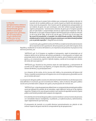 22
Departamento Nacional de Planeación
sería absurdo que la propia Carta señalara que corresponde al gobierno decretar la
inversión de los caudales públicos, por cuanto el gasto ya habría sido decretado por
la ley anual de presupuesto. Esto muestra que las apropiaciones presupuestales no
son órdenes de gasto sino que constituyen, como bien señala la propia legislación
orgánica presupuestal, “autorizaciones máximas de gasto que el Congreso aprueba
para ser ejecutadas o comprometidas durante la vigencia fiscal respectiva” (Art. 89
del decreto 111 de 1996 o EstatutoOrgánico del Presupuesto que compila los artículos
72 de la Ley 38 de 1989, 38 de la Ley 179 de 1994 y 8º de la Ley 225 de 1995). La
ley anual de presupuesto, al apropiar una determinada partida, está entonces
estableciendo el monto máximo de gasto estatal para una determinada finalidad
y en un periodo específico”. (Negrilla fuera de texto).
Losartículos348y349delaConstituciónPolíticacomplementanlafundamentación
de la importancia de la aprobación del presupuesto por parte del Congreso de la
República, resaltando la iniciativa del Gobierno y la importancia de presentar el proyecto en los
términos previstos, así:
“ARTÍCULO 348. Si el Congreso no expidiere el presupuesto, regirá el presentado por el
Gobierno dentro de los términos del artículo precedente; si el presupuesto no hubiere sido
presentado dentro de dicho plazo, regirá el del año anterior, pero el Gobierno podrá reducir
gastos, y, en consecuencia, suprimir o refundir empleos, cuando así lo aconsejen los cálculos
de rentas del nuevo ejercicio.”
“ARTÍCULO 349. Durante los tres primeros meses de cada legislatura, y estrictamente de
acuerdo con las reglas de la Ley Orgánica, el Congreso discutirá y expedirá el Presupuesto
General de Rentas y Ley de Apropiaciones”.
Los cómputos de las rentas, de los recursos del crédito y los provenientes del balance del
Tesoro,nopodránaumentarse porelCongreso sino conelconceptoprevio yfavorablesuscrito
por el ministro del ramo”.
La composición del gasto público social como elemento fundamental de la Ley deApropiaciones
está definida en el artículo 350 de la Constitución Política, sobre el alcance del gasto público
social como prioridad sobre cualquier otro gasto y el presupuesto de inversión así:
“ARTÍCULO350.Laleydeapropiacionesdeberáteneruncomponentedenominadogastopúblico
social que agrupará las partidas de tal naturaleza, según definición hecha por la ley orgánica
respectiva. Excepto en los casos de guerra exterior o por razones de seguridad nacional, el gasto
público social tendrá prioridad sobre cualquier otra asignación.
Enladistribuciónterritorialdelgastopúblicosocialsetendráencuentaelnúmerodepersonas
con necesidades básicas insatisfechas, la población, y la eficiencia fiscal y administrativa,
según reglamentación que hará la ley.
El presupuesto de inversión no se podrá disminuir porcentualmente con relación al año
anterior respecto del gasto total de la correspondiente ley de apropiaciones.”
La ley de
apropiaciones deberá
tener un componente
denominado gasto
público social que
agrupará las partidas
de tal naturaleza,
según deﬁnición
hecha por la ley
orgánica respectiva.
117387 - Bases para la gestion todo 22 12/06/12 11:29
 