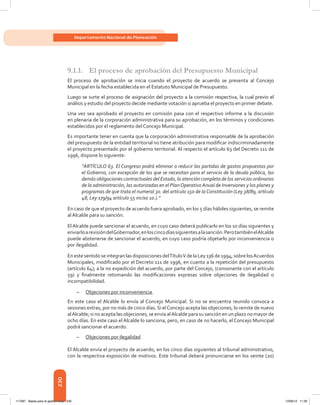 230
Departamento Nacional de Planeación
9.1.1.	 El proceso de aprobación del Presupuesto Municipal
El proceso de aprobación se inicia cuando el proyecto de acuerdo se presenta al Concejo
Municipal en la fecha establecida en el Estatuto Municipal de Presupuesto.
Luego se surte el proceso de asignación del proyecto a la comisión respectiva, la cual previo el
análisis y estudio del proyecto decide mediante votación si aprueba el proyecto en primer debate.
Una vez sea aprobado el proyecto en comisión pasa con el respectivo informe a la discusión
en plenaria de la corporación administrativa para su aprobación, en los términos y condiciones
establecidos por el reglamento del Concejo Municipal.
Es importante tener en cuenta que la corporación administrativa responsable de la aprobación
del presupuesto de la entidad territorial no tiene atribución para modificar indiscriminadamente
el proyecto presentado por el gobierno territorial. Al respecto el artículo 63 del Decreto 111 de
1996, dispone lo siguiente:
“ARTÍCULO 63. El Congreso podrá eliminar o reducir las partidas de gastos propuestas por
el Gobierno, con excepción de las que se necesitan para el servicio de la deuda pública, las
demás obligaciones contractuales del Estado, la atención completa de los servicios ordinarios
de la administración, las autorizadas en el PlanOperativo Anual de Inversiones y los planes y
programas de que trata el numeral 3o. del artículo 150 de la Constitución (Ley 38/89, artículo
48, Ley 179/94 artículo 55 inciso 1o.).”
En caso de que el proyecto de acuerdo fuera aprobado, en los 5 días hábiles siguientes, se remite
al Alcalde para su sanción.
El Alcalde puede sancionar el acuerdo, en cuyo caso deberá publicarlo en los 10 días siguientes y
enviarloarevisióndelGobernador,enloscincodíassiguientesalasanción.PerotambiénelAlcalde
puede abstenerse de sancionar el acuerdo, en cuyo caso podría objetarlo por inconveniencia o
por ilegalidad.
En este sentido se integran las disposiciones delTítuloV de la Ley 136 de 1994, sobre losAcuerdos
Municipales, modificado por el Decreto 111 de 1996, en cuanto a la repetición del presupuesto
(artículo 64); a la no expedición del acuerdo, por parte del Concejo, (consonante con el artículo
59) y finalmente retomando las modificaciones expresas sobre objeciones de ilegalidad o
incompatibilidad.
–	 Objeciones por inconveniencia
En este caso el Alcalde lo envía al Concejo Municipal. Si no se encuentra reunido convoca a
sesiones extras, por no más de cinco días. Si elConcejo acepta las objeciones, lo remite de nuevo
alAlcalde; si no acepta las objeciones, se envía alAlcalde para su sanción en un plazo no mayor de
ocho días. En este caso el Alcalde lo sanciona, pero, en caso de no hacerlo, el Concejo Municipal
podrá sancionar el acuerdo.
–	 Objeciones por ilegalidad
El Alcalde envía el proyecto de acuerdo, en los cinco días siguientes al tribunal admi­nistrativo,
con la respectiva exposición de motivos. Este tribunal deberá pronun­ciarse en los veinte (20)
117387 - Bases para la gestion todo 230 12/06/12 11:29
 