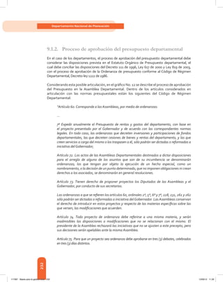 232
Departamento Nacional de Planeación
9.1.2.	 Proceso de aprobación del presupuesto departamental
En el caso de los departamentos, el proceso de aprobación del presupuesto departamental debe
considerar las disposiciones prevista en el Estatuto Orgánico de Presupuesto departamental, el
cual debe conciliar las disposiciones del Decreto 111 de 1996, Ley 617 de 2000 y Ley 819 de 2003,
con el proceso de aprobación de la Ordenanza de presupuesto conforme al Código de Régimen
Departamental, Decreto-ley 1222 de 1986.
Considerando esta posible articulación, en el gráfico No. 12 se describe el proceso de aprobación
del Presupuesto en la Asamblea Departamental. Dentro de los artículos considerados en
articulación con las normas presupuestales están los siguientes del Código de Régimen
Departamental:
“Artículo 60. Corresponde a las Asambleas, por medio de ordenanzas:
…
7º Expedir anualmente el Presupuesto de rentas y gastos del departamento, con base en
el proyecto presentado por el Gobernador y de acuerdo con las correspondientes normas
legales. En todo caso, las ordenanzas que decreten inversiones y participaciones de fondos
departamentales, las que decreten cesiones de bienes y rentas del departamento, y las que
creen servicios a cargo del mismo o los traspasen a él, sólo podrán ser dictadas o reformadas a
iniciativa delGobernador;
Artículo 72. Los actos de las Asambleas Departamentales destinados a dictar disposiciones
para el arreglo de alguno de los asuntos que son de su incumbencia se denominarán
ordenanzas; los que tengan por objeto la ejecución de un hecho especial, como un
nombramiento, o la decisión de un punto determinado, que no imponen obligaciones ni crean
derechos a los asociados, se denominarán en general resoluciones.
Artículo 73. Tienen derecho de proponer proyectos los Diputados de las Asambleas y el
Gobernador, por conducto de sus secretarios.
Las ordenanzas a que se refieren los artículos 60, ordinales 2º, 5º, 6º y 7º, 228, 231, 261 y 262
sólo podrán ser dictadas o reformadas a iniciativa delGobernador. Las Asambleas conservan
el derecho de introducir en estos proyectos y respecto de las materias específicas sobre las
que versen, las modificaciones que acuerden.
Artículo 74. Todo proyecto de ordenanza debe referirse a una misma materia, y serán
inadmisibles las disposiciones o modificaciones que no se relacionan con el mismo. El
presidente de la Asamblea rechazará las iniciativas que no se ajusten a este precepto, pero
sus decisiones serán apelables ante la misma Asamblea.
Artículo 75. Para que un proyecto sea ordenanza debe aprobarse en tres (3) debates, celebrados
en tres (3) días distintos.
117387 - Bases para la gestion todo 232 12/06/12 11:29
 