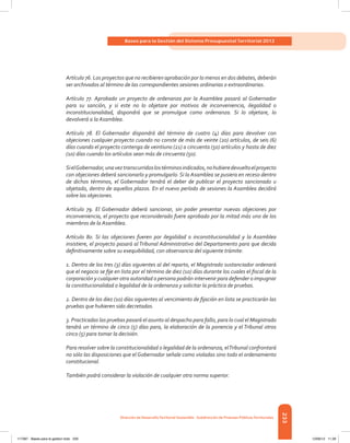 233
Bases para la Gestión del Sistema Presupuestal Territorial 2012
Dirección de DesarrolloTerritorial Sostenible - Subdirección de Finanzas PúblicasTerritoriales
Artículo 76. Los proyectos que no recibieren aprobación por lo menos en dos debates, deberán
ser archivados al término de las correspondientes sesiones ordinarias o extraordinarias.
Artículo 77. Aprobado un proyecto de ordenanza por la Asamblea pasará al Gobernador
para su sanción, y si este no lo objetare por motivos de inconveniencia, ilegalidad o
inconstitucionalidad, dispondrá que se promulgue como ordenanza. Si lo objetare, lo
devolverá a la Asamblea.
Artículo 78. El Gobernador dispondrá del término de cuatro (4) días para devolver con
objeciones cualquier proyecto cuando no conste de más de veinte (20) artículos, de seis (6)
días cuando el proyecto contenga de veintiuno (21) a cincuenta (50) artículos y hasta de diez
(10) días cuando los artículos sean más de cincuenta (50).
SielGobernador,unaveztranscurridoslostérminosindicados,nohubieredevueltoelproyecto
con objeciones deberá sancionarlo y promulgarlo. Si la Asamblea se pusiera en receso dentro
de dichos términos, el Gobernador tendrá el deber de publicar el proyecto sancionado u
objetado, dentro de aquellos plazos. En el nuevo período de sesiones la Asamblea decidirá
sobre las objeciones.
Artículo 79. El Gobernador deberá sancionar, sin poder presentar nuevas objeciones por
inconveniencia, el proyecto que reconsiderado fuere aprobado por la mitad más uno de los
miembros de la Asamblea.
Artículo 80. Si las objeciones fueren por ilegalidad o inconstitucionalidad y la Asamblea
insistiere, el proyecto pasará al Tribunal Administrativo del Departamento para que decida
definitivamente sobre su exequibilidad, con observancia del siguiente trámite:
1. Dentro de los tres (3) días siguientes al del reparto, el Magistrado sustanciador ordenará
que el negocio se fije en lista por el término de diez (10) días durante los cuales el fiscal de la
corporación y cualquier otra autoridad o persona podrán intervenir para defender o impugnar
la constitucionalidad o legalidad de la ordenanza y solicitar la práctica de pruebas.
2. Dentro de los diez (10) días siguientes al vencimiento de fijación en lista se practicarán las
pruebas que hubieren sido decretadas.
3. Practicadas las pruebas pasará el asunto al despacho para fallo, para lo cual el Magistrado
tendrá un término de cinco (5) días para, la elaboración de la ponencia y el Tribunal otros
cinco (5) para tomar la decisión.
Para resolver sobre la constitucionalidad o legalidad de la ordenanza, elTribunal confrontará
no sólo las disposiciones que el Gobernador señale como violadas sino todo el ordenamiento
constitucional.
También podrá considerar la violación de cualquier otra norma superior.
117387 - Bases para la gestion todo 233 12/06/12 11:29
 
