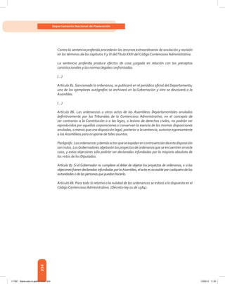 234
Departamento Nacional de Planeación
Contra la sentencia proferida procederán los recursos extraordinarios de anulación y revisión
en los términos de los capítulos II y III delTítulo XXIII del Código Contencioso Administrativo.
La sentencia proferida produce efectos de cosa juzgada en relación con los preceptos
constitucionales y las normas legales confrontadas.
(…)
Artículo 82. Sancionada la ordenanza, se publicará en el periódico oficial del Departamento;
uno de los ejemplares autógrafos se archivará en la Gobernación y otro se devolverá a la
Asamblea.
(…)
Artículo 86. Las ordenanzas u otros actos de las Asambleas Departamentales anulados
definitivamente por los Tribunales de lo Contencioso Administrativo, en el concepto de
ser contrarios a la Constitución o a las leyes, o lesivos de derechos civiles, no podrán ser
reproducidos por aquellas corporaciones si conservan la esencia de las mismas disposiciones
anuladas, a menos que una disposición legal, posterior a la sentencia, autorice expresamente
a las Asambleas para ocuparse de tales asuntos.
Parágrafo.Lasordenanzasydemásactosqueseexpidanencontravencióndeestadisposición
son nulos. LosGobernadores objetarán los proyectos de ordenanza que se encuentren en este
caso, y estas objeciones sólo podrán ser declaradas infundadas por la mayoría absoluta de
los votos de los Diputados.
Artículo 87. Si el Gobernador no cumpliere el deber de objetar los proyectos de ordenanza, o si las
objeciones fueren declaradas infundadas por laAsamblea, el acto es acusable por cualquiera de las
autoridadesodelaspersonasquepuedanhacerlo.
Artículo 88. Para todo lo relativo a la nulidad de las ordenanzas se estará a lo dispuesto en el
Código Contencioso Administrativo. (Decreto‑ley 01 de 1984).
117387 - Bases para la gestion todo 234 12/06/12 11:29
 