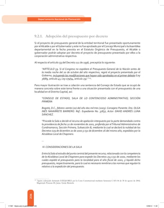 236
Departamento Nacional de Planeación
9.2.1.	 Adopción del presupuesto por decreto
Si el proyecto de presupuesto general de la entidad territorial fue presentado oportunamente
por elAlcalde o por elGobernador y este no fue aprobado por elConcejo Municipal o laAsamblea
departamental en la fecha prevista en el Estatuto Orgánico de Presupuesto, el Alcalde o
gobernador podrán adoptar por decreto el proyecto de presupuesto presentado por ellos a la
corporación administrativa respectiva.
Al respecto el artículo 59 del Decreto 111 de 1996, preceptúa lo siguiente:
“ARTÍCULO 59. Si el Congreso no expidiere el Presupuesto General de la Nación antes de
la media noche del 20 de octubre del año respectivo, regirá el proyecto presentado por el
Gobierno, incluyendo las modificaciones que hayan sido aprobadas en el primer debate (Ley
38/89, artículo 43, Ley 179/94, artículo 29).” 115
.
Para mayor ilustración se trae a colación una sentencia del Consejo de Estado que se ocupó de
manera concreta sobre este tema frente a una situación presentada con el presupuesto de una
localidad en el Distrito Capital, así:
“CONSEJO DE ESTADO, SALA DE LO CONTENCIOSO ADMINISTRATIVO, SECCIÓN
PRIMERA
Bogotá, D.C., febrero veinte (20) del año dos mil tres (2003). Consejera Ponente: Dra. OLGA
INÉS NAVARRETE BARRERO. Ref.: Expediente No. 37837, Actor: DAVID ANDRÉS LUNA
SÁNCHEZ.
“Procede la Sala a decidir el recurso de apelación interpuesto por la parte demandada contra
la providencia de fecha 22 de noviembre de 2001, proferida por elTribunal Administrativo de
Cundinamarca, Sección Primera, Subsección B, mediante la cual se declaró la nulidad de los
Decretos 029 de diciembre 20 de 2000 y 031 de diciembre 26 del mismo año, expedidos por la
Alcaldesa Local de Chapinero.
…
IV. CONSIDERACIONES DE LA SALA
EntralaSalaalestudiodelpuntocentraldelpresenterecurso,relacionadoconlacompetencia
de la Alcaldesa Local de Chapinero para expedir los Decretos 29 y 031 de 2000, mediante los
cuales expidió el presupuesto para la localidad para el año fiscal de 2001, y liquidó dicho
presupuesto, respectivamente, para lo cual es necesario remitirse a las normas que regulan lo
relativo a la expedición del presupuesto.
115	
Aparte subrayado declarado EXEQUIBLE por la Corte Constitucional mediante Sentencia C-821-04 de 30 de agosto de 2004,
Magistrado Ponente Dr. Jaime Araújo Rentería.
117387 - Bases para la gestion todo 236 12/06/12 11:29
 