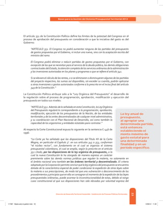 23
Bases para la Gestión del Sistema Presupuestal Territorial 2012
Dirección de DesarrolloTerritorial Sostenible - Subdirección de Finanzas PúblicasTerritoriales
El artículo 351 de la Constitución Política define los límites de la potestad del Congreso en el
proceso de aprobación del presupuesto en consideración a que la iniciativa del gasto es del
Gobierno:
“ARTÍCULO 351. El Congreso no podrá aumentar ninguna de las partidas del presupuesto
de gastos propuestas por el Gobierno, ni incluir una nueva, sino con la aceptación escrita del
ministro del ramo.
El Congreso podrá eliminar o reducir partidas de gastos propuestas por el Gobierno, con
excepción de las que se necesitan para el servicio de la deuda pública, las demás obligaciones
contractualesdelEstado,laatencióncompletadelosserviciosordinariosdelaadministración
y las inversiones autorizadas en los planes y programas a que se refiere el artículo 341.
Si se elevare el cálculo de las rentas, o si se eliminaren o disminuyeren algunas de las partidas
del proyecto respectivo, las sumas así disponibles, sin exceder su cuantía, podrán aplicarse
a otras inversiones o gastos autorizados conforme a lo prescrito en el inciso final del artículo
349 de la Constitución.”
La Constitución Política atribuye solo a la “Ley Orgánica del Presupuesto” el desarrollo de
la regulación sobre el proceso de programación, aprobación, modificación y ejecución del
presupuesto en todos sus niveles:
“ARTÍCULO 352.Además de lo señalado en estaConstitución, la LeyOrgánica
del Presupuesto regulará lo correspondiente a la programación, aprobación,
modificación, ejecución de los presupuestos de la Nación, de las entidades
territoriales y de los entes descentralizados de cualquier nivel administrativo,
y su coordinación con el Plan Nacional de Desarrollo, así como también la
capacidad de los organismos y entidades estatales para contratar.”
Al respecto la Corte Constitucional expuso lo siguiente en la sentencia C-446 de
1996:
“La Corte ya ha señalado que las disposiciones del Título XII de la Carta
Magna, en particular el Capítulo 3o
. en sus artículos 345 a 353, conforman
“el núcleo rector”, con fundamento en el cual se organiza el sistema
presupuestal colombiano, el cual se amplía, según lo prescrito en el artículo
352 citado, por las disposiciones de la ley orgánica de presupuesto, a la
cual la nueva Constitución le ha otorgado de manera expresa un carácter
preminente sobre las demás normas jurídicas que regulen la materia, no solamente en
el ámbito nacional sino también en los órdenes territorial y descentralizado. El criterio
adoptadoporlaCorporaciónpermiteconcluirquelaleyorgánicadelpresupuestoseencuentra
dotada de la característica especial de poder condicionar la expedición de otras leyes sobre
la materia a sus prescripciones, de modo tal que una vulneración o desconocimiento de los
procedimientos y principios que en ella se consagran al momento de la expedición de las leyes
presupuestales ordinarias, puede acarrear la inconstitucionalidad de estas, debido al rango
cuasi constitucional al que sus disposiciones han sido elevadas por voluntad expresa del
La ley anual de
presupuesto,
al apropiar una
determinada partida,
está entonces
estableciendo el
monto máximo de
gasto estatal para
una determinada
ﬁnalidad y en un
periodo especíﬁco.
117387 - Bases para la gestion todo 23 12/06/12 11:29
 