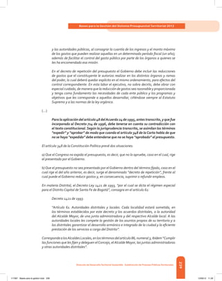 239
Bases para la Gestión del Sistema Presupuestal Territorial 2012
Dirección de DesarrolloTerritorial Sostenible - Subdirección de Finanzas PúblicasTerritoriales
y las autoridades públicas, al consagrar la cuantía de los ingresos y el monto máximo
de los gastos que pueden realizar aquellas en un determinado período fiscal (un año);
además de facilitar el control del gasto público por parte de los órganos a quienes se
les ha encomendado esa misión.
En el decreto de repetición del presupuesto el Gobierno debe incluir las reducciones
de gastos que el constituyente le autoriza realizar en los distintos órganos y ramas
del poder, lo cual deberá quedar explícito en el mismo ordenamiento, para efectos del
control correspondiente. En esta labor el ejecutivo, no sobra decirlo, debe obrar con
especial cuidado, de manera que la reducción de gastos sea razonable y proporcionada
y tenga como fundamento las necesidades de cada ente público y los programas y
objetivos que les corresponde a aquellos desarrollar, ciñéndose siempre al Estatuto
Supremo y a las normas de la ley orgánica.
(…)
Paralaaplicacióndelartículo48delAcuerdo24de1995,antestranscrito,yquefue
incorporado al Decreto 714 de 1996, debe tenerse en cuenta su contradicción con
el texto constitucional.Según la jurisprudencia transcrita, se asimilan los términos
“expedir” y “aprobar” de modo que cuando el artículo 348 de laCarta habla de que
no se haya “expedido” debe entenderse que no se haya “aprobado” el presupuesto.
El artículo 348 de la Constitución Política prevé dos situaciones:
a) Que el Congreso no expida el presupuesto, es decir, que no lo apruebe, caso en el cual, rige
el presentado por el Gobierno.
b)Que el presupuesto no sea presentado por el Gobierno dentro del término fijado, caso en el
cual rige el del año anterior, es decir, surge el denominado “decreto de repetición”, frente al
cual puede el Gobierno reducir gastos y, en consecuencia, suprimir o refundir empleos.
En materia Distrital, el Decreto Ley 1421 de 1993, “por el cual se dicta el régimen especial
para el Distrito Capital de Santa Fe de Bogotá”, consagra en el artículo 61:
Decreto 1421 de 1993.
“Artículo 61. Autoridades distritales y locales. Cada localidad estará sometida, en
los términos establecidos por este decreto y los acuerdos distritales, a la autoridad
del Alcalde Mayor, de una junta administradora y del respectivo Alcalde local. A las
autoridades locales les compete la gestión de los asuntos propios de su territorio y a
las distritales garantizar el desarrollo armónico e integrado de la ciudad y la eficiente
prestación de los servicios a cargo del Distrito”.
CorrespondealosAlcaldesLocales,enlostérminosdelartículo86,numeral3,ibídem“Cumplir
las funciones que les fijen y deleguen elConcejo, elAlcalde Mayor, las juntas administradoras
y otras autoridades distritales”.
117387 - Bases para la gestion todo 239 12/06/12 11:29
 