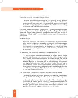 240
Departamento Nacional de Planeación
El artículo 17 del Decreto Distrital 1228 de 1997 establece:
“Artículo17.LaJuntaAdministradoraLocal(JAL)correspondiente,aprobaráyexpedirá
anualmente el presupuesto de la Localidad. Si no lo hiciere dentro de los términos
establecidos para tales fines, regirá el presentado por el Alcalde Local incluyendo
las modificaciones que hayan sido aprobadas por la JAL, debidamente financiadas y
aceptadas por el Alcalde Local durante los debates”.
Este artículo muestra cómo las Juntas Administradoras sí pueden introducir modificaciones
al proyecto de presupuesto que le pasen los Alcaldes, al igual que elCongreso de la República
puede hacer lo propio con el proyecto que le presente el Gobierno Nacional, tal como lo
disponen los artículos 59 y 63 del Decreto 111 de 1996. No obstante, este último artículo tiene
una limitante:
Decreto 111 de 1996.
“Artículo 63. El Congreso podrá eliminar o reducir las partidas de gastos propuestas
por el Gobierno, con excepción de las que se necesitan para el Servicio de la Deuda
Pública, las demás obligaciones contractuales del Estado, la atención completa de los
servicios ordinarios de la Administración, las autorizadas en el Plan Operativo Anual
de Inversiones y los planes y programas de que trata el numeral 3 del artículo 150 de
la Constitución”.
Así lo precisó la Corte Constitucional, en sentencia C-685 de 1996, cuando dijo:
“En particular, durante el trámite de aprobación en el Congreso, opera un sistema
particular ya que los parlamentarios eliminan o disminuyen las partidas presentadas
por el gobierno –los llamados contracréditos– en un pliego separado al de la ley, e
igualmente proceden a crear o aumentar partidas –los llamados créditos– también
en pliego separado. Por consiguiente, por ese particular trámite, el presupuesto
sale disperso de las cámaras en cuatro documentos, a saber: el proyecto original
presentado por el gobierno, el pliego de contracréditos aprobados por el Congreso, el
pliego de créditos aprobados por elCongreso y finalmente, las disposiciones generales
y modificaciones de redacción”. (Cfr. Corte Constitucional. Sentencia C-685 de 1996.
M.P. Dr. Alejandro Martínez Caballero).
En el mismo sentido, a nivel Distrital el artículo 46 del Acuerdo 24 de 1995, dispone:
“Artículo 46. Del Estudio del Proyecto. La Comisión Permanente de Presupuesto del
ConcejoDistritalestudiaráelProyectodePresupuestodeconformidadconlosiguiente:
a) El cómputo de los ingresos que hubiere presentado el Gobierno Distrital con arreglo
a las normas del presente Estatuto, no podrá ser aumentado por el Concejo sin el
concepto previo y favorable de aquel, expresado en mensaje escrito del Secretario de
Hacienda Distrital. El mismo requisito se exigirá para aumentar o incluir una nueva
partida en el presupuesto de gastos presentado por la Administración.
117387 - Bases para la gestion todo 240 12/06/12 11:29
 