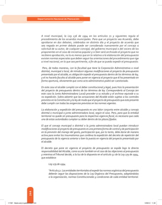 244
Departamento Nacional de Planeación
A nivel municipal, la Ley 136 de 1994 en los artículos 71 y siguientes regula el
procedimiento de los acuerdos municipales. Para que un proyecto sea Acuerdo, debe
aprobarse en dos debates, celebrados en distinto día y el proyecto de acuerdo que
sea negado en primer debate puede ser considerado nuevamente por el concejo a
solicitud de su autor, de cualquier concejal, del gobierno municipal o del vocero de los
proponentes en el caso de iniciativa popular y si bien será archivado el proyecto que no
recibiere aprobación, no lo es menos que en lo relativo a la elaboración del presupuesto
existen normas especiales que deben seguir las orientaciones del procedimiento que rige
a nivel nacional, en lo que sea pertinente, a fin de que se pueda expedir el presupuesto.
Pero, de todas maneras, con la facultad que tiene la Corporación Administrativa a nivel
distrital, municipal o local, de introducir algunas modificaciones al proyecto de presupuesto
presentado por el alcalde, es obligación expedir el presupuesto dentro de los términos de ley,
y el no hacerlo faculta al alcalde para poner en vigencia el proyecto que él ha presentado en
forma oportuna, obviamente que como acto administrativo podrá ser cuestionado.
En este caso el alcalde cumplió con el deber constitucional y legal, pues hizo la presentación
del proyecto de presupuesto dentro de los términos de ley. Correspondería al Concejo (en
este caso la Junta Administradora Local) proceder a su estudio y el archivar equivale a su
no expedición. Sobra advertir que las actuaciones del Alcalde están sujetas a los controles
previstos en laConstitución y la ley de modo que el proyecto de presupuesto que este presente
debe cumplir con todas las exigencias previstas en las normas vigentes.
La elaboración y expedición del presupuesto es una labor conjunta entre alcalde y concejo
distrital o municipal o junta administradora local, según el caso. Pero, para que la entidad
territorial no quede sin presupuesto para la respectiva vigencia fiscal, es necesario que cada
una de estas autoridades cumplan su deber dentro de los plazos fijados.
El que el concejo municipal o distrital o la junta administradora local puedan introducir
modificaciones al proyecto de presupuesto es una primera forma de control y de participación
en la previsión del manejo del gasto, participación que, por lo tanto, debe darse de manera
activa para evitar los traumatismos que conlleva la expedición del decreto de repetición del
presupuesto de la vigencia anterior o bien la puesta en vigencia del proyecto presentado por
el alcalde.
El decreto que pone en vigencia el proyecto de presupuesto se expide bajo la directa
responsabilidad del Alcalde, como ocurre también en el caso de las objeciones al presupuesto
y mientras elTribunal decide, a la luz de lo dispuesto en el artículo 52 de la Ley 179 de 1994,
que establece:
Ley 179 de 1994
“Artículo52.Lasentidadesterritorialesalexpedirlasnormasorgánicasdelpresupuesto
deberán seguir las disposiciones de la Ley Orgánica del Presupuesto, adaptándolas
a la organización, normas Constitucionales y condiciones de cada entidad territorial.
117387 - Bases para la gestion todo 244 12/06/12 11:29
 