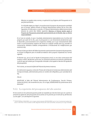 245
Bases para la Gestión del Sistema Presupuestal Territorial 2012
Dirección de DesarrolloTerritorial Sostenible - Subdirección de Finanzas PúblicasTerritoriales
Mientras se expiden estas normas, se aplicará la Ley Orgánica del Presupuesto en lo
que fuere pertinente.
Si el Alcalde objeta por ilegal o inconstitucional el proyecto de presupuesto aprobado
por el Concejo, deberá enviarlo al Tribunal Administrativo dentro de los cinco días
siguientes al recibo para su sanción. El Tribunal Administrativo deberá pronunciarse
durante los veinte días hábiles siguientes Mientras el Tribunal decide regirá el
Proyecto de Presupuesto presentado oportunamente por el Alcalde, bajo su directa
responsabilidad”.
En el caso en estudio, lo que sí resultaba absolutamente improcedente era el archivo del
proyecto por parte de la JAL, pues el presupuesto es una herramienta fundamental para
el desarrollo y funcionamiento de la respectiva entidad, por lo que necesariamente debe
existir un pronunciamiento respecto del mismo en cualquier sentido para así, proceder en
consecuencia, dándole el debate correspondiente o introduciendo las modificaciones que
autoriza la ley.
Precisa laSala que dentro del deber de presentar oportunamente el proyecto de presupuesto,
se incluye la obligación para el alcalde de elaborar dicho proyecto respetando las normas
vigentes.
El Decreto 031, por el cual se liquida el presupuesto anual, es una clara consecuencia del
anterior, es decir, del Decreto 29 de 2000, en virtud de lo previsto en el artículo 19 del Decreto
1228 de 1997 que señala que corresponde al Alcalde Local expedir el decreto de liquidación
del presupuesto.
Por lo tanto, se revocará el fallo delTribunal de primera instancia.
En mérito de lo expuesto, la Sección Primera de la Sala de lo Contencioso Administrativo del
Consejo de Estado, administrando justicia en nombre de la República y por autoridad de la
ley,
FALLA:
REVÓCASE el fallo del Tribunal Administrativo de Cundinamarca, Sección Primera,
Subsección B de 22 de noviembre de 2001. En su lugar, DENIÉGANSE las pretensiones de la
demanda.”
9.2.2.	 La repetición del presupuesto del año anterior
El otro evento en el cual el presupuesto puede ser expedido por decreto tiene que ver cuando se
presenta la repetición del presupuesto de acuerdo con lo previsto por el artículo 64 del Decreto
111 de 1996116
, el cual dispone lo siguiente:
116	
Artículo declarado EXEQUIBLE, salvo el aparte tachado declarado INEXEQUIBLE, por la Corte Constitucional mediante Sen-
tencia C-1645-00 del 29 de noviembre de 2000, Magistrado Ponente Dr. Carlos Gaviria Díaz, únicamente por el cargo formulado.
117387 - Bases para la gestion todo 245 12/06/12 11:29
 