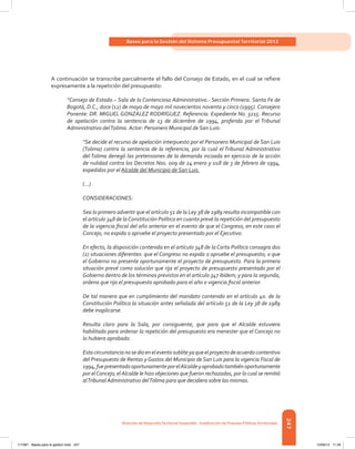 247
Bases para la Gestión del Sistema Presupuestal Territorial 2012
Dirección de DesarrolloTerritorial Sostenible - Subdirección de Finanzas PúblicasTerritoriales
A continuación se transcribe parcialmente el fallo del Consejo de Estado, en el cual se refiere
expresamente a la repetición del presupuesto:
“Consejo de Estado.– Sala de lo Contencioso Administrativo.- Sección Primera. Santa Fe de
Bogotá, D.C., doce (12) de mayo de mayo mil novecientos noventa y cinco (1995). Consejero
Ponente: DR. MIGUEL GONZÁLEZ RODRÍGUEZ. Referencia: Expediente No. 3215. Recurso
de apelación contra la sentencia de 13 de diciembre de 1994, proferida por el Tribunal
Administrativo delTolima. Actor: Personero Municipal de San Luis:
“Se decide el recurso de apelación interpuesto por el Personero Municipal de San Luis
(Tolima) contra la sentencia de la referencia, por la cual el Tribunal Administrativo
del Tolima denegó las pretensiones de la demanda incoada en ejercicio de la acción
de nulidad contra los Decretos Nos. 009 de 24 enero y 018 de 3 de febrero de 1994,
expedidos por el Alcalde del Municipio de San Luis.
(…)
CONSIDERACIONES:
Sea lo primero advertir que el artículo 51 de la Ley 38 de 1989 resulta incompatible con
el artículo 348 de laConstitución Política en cuanto prevé la repetición del presupuesto
de la vigencia fiscal del año anterior en el evento de que el Congreso, en este caso el
Concejo, no expida o apruebe el proyecto presentado por el Ejecutivo.
En efecto, la disposición contenida en el artículo 348 de la Carta Política consagra dos
(2) situaciones diferentes: que el Congreso no expida o apruebe el presupuesto; o que
el Gobierno no presente oportunamente el proyecto de presupuesto. Para la primera
situación prevé como solución que rija el proyecto de presupuesto presentado por el
Gobierno dentro de los términos previstos en el artículo 347 ibídem; y para la segunda,
ordena que rija el presupuesto aprobado para el año o vigencia fiscal anterior.
De tal manera que en cumplimiento del mandato contenido en el artículo 4o. de la
Constitución Política la situación antes señalada del artículo 51 de la Ley 38 de 1989
debe inaplicarse.
Resulta claro para la Sala, por consiguiente, que para que el Alcalde estuviera
habilitado para ordenar la repetición del presupuesto era menester que el Concejo no
lo hubiera aprobado.
Estacircunstancianosedioeneleventosubliteyaqueelproyectodeacuerdocontentivo
del Presupuesto de Rentas y Gastos del Municipio de San Luis para la vigencia Fiscal de
1994,fuepresentadooportunamenteporelAlcaldeyaprobadotambiénoportunamente
por elConcejo; elAlcalde le hizo objeciones que fueron rechazadas, por lo cual se remitió
alTribunal Administrativo delTolima para que decidiera sobre las mismas.
117387 - Bases para la gestion todo 247 12/06/12 11:29
 