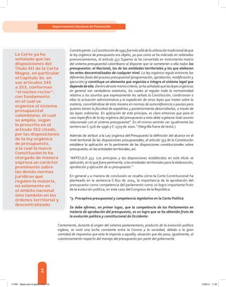 24
Departamento Nacional de Planeación
Constituyente.LaConstituciónde1991fuemásalládelautilizacióntradicionaldeque
la ley orgánica de presupuesto era objeto, ya que como se ha indicado en reiterados
pronunciamientos, el artículo 352 Superior la ha convertido en instrumento matriz
del sistema presupuestal colombiano al disponer que se someterán a ella todos los
presupuestos: el Nacional, los de las entidades territoriales y los que elaboran
los entes descentralizados de cualquier nivel. La ley orgánica regula entonces las
diferentes fases del proceso presupuestal (programación, aprobación, modificación y
ejecución) y constituye un elemento que organiza e integra el sistema legal que
dependedeella.Dentrodeestemismocriterio,sehaseñaladoquelasleyesorgánicas
en general son verdaderos estatutos, los cuales al regular toda la normatividad
relativa a los asuntos que expresamente les señala la Constitución, condicionan a
ellas la actuación administrativa y la expedición de otras leyes que traten sobre la
materia, convirtiéndose de esta manera en normas de autorreferencia o pautas para
quienes tienen la facultad de expedirlas y posteriormente desarrollarlas, a través de
las leyes ordinarias. En aplicación de este principio, es claro entonces que para el
caso específico de la ley orgánica del presupuesto a esta debe sujetarse todo asunto
relacionado con el sistema presupuestal”. En el mismo sentido ver igualmente las
sentencias C-926 de 1996 y C-1379 de 2000.” (Negrilla fuera de texto.)
Además de atribuir a la Ley orgánica del Presupuesto la definición del alcance en el
nivel territorial de las disposiciones presupuestales, el artículo 353 de la Constitución
establece la aplicación en lo pertinente de las disposiciones constitucionales sobre
presupuesto, enlasentidadesterritoriales,así:
“ARTÍCULO 353. Los principios y las disposiciones establecidos en este título se
aplicarán, en lo que fuere pertinente, a las entidades territoriales para la elaboración,
aprobación y ejecución de su presupuesto.”
En general y a manera de conclusión se resalta cómo la Corte Constitucional ha
planteado en la sentencia C-821 de 2004, la importancia de la aprobación del
presupuesto como competencia del parlamento como un logro importante fruto
de la evolución política, en este caso del Congreso de la República:
“3. Preceptiva presupuestal y competencia legislativa en la Carta Política
Se debe afirmar, en primer lugar, que la competencia de los Parlamentos en
materia de aprobación del presupuesto, es un logro que se ha obtenido fruto de
la evolución política y constitucional de Occidente:
Ciertamente, durante el origen del sistema parlamentario, producto de la evolución política
inglesa, se vivió una lucha constante entre la Corona y la sociedad, debido a la gran
cantidad de impuestos que esta le imponía a aquella; situación que dio paso, igualmente, al
cuestionamiento respecto del manejo del presupuesto por parte del gobernante.
La Corte ya ha
señalado que las
disposiciones del
Título XII de la Carta
Magna, en particular
el Capítulo 3o. en
sus artículos 345
a 353, conforman
“el núcleo rector”,
con fundamento
en el cual se
organiza el sistema
presupuestal
colombiano, el cual
se amplía, según
lo prescrito en el
artículo 352 citado,
por las disposiciones
de la ley orgánica
de presupuesto,
a la cual la nueva
Constitución le ha
otorgado de manera
expresa un carácter
preminente sobre
las demás normas
jurídicas que
regulen la materia,
no solamente en
el ámbito nacional
sino también en los
órdenes territorial y
descentralizado.
117387 - Bases para la gestion todo 24 12/06/12 11:29
 