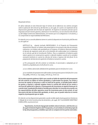 249
Bases para la Gestión del Sistema Presupuestal Territorial 2012
Dirección de DesarrolloTerritorial Sostenible - Subdirección de Finanzas PúblicasTerritoriales
Respetada Señora:
En oficio radicado en esta Dirección bajo el número de la referencia nos solicita concepto
sobre la aplicación del artículo 64 del Decreto 111 de 1996, en cuanto a la repetición de las
disposiciones generales del año base de repetición. Al respecto es necesario precisar que la
respuesta será de manera general y abstracta en los términos y con los alcances del artículo
25 del Código Contencioso Administrativo, de manera que no es obligatoria ni vinculante, y
no compromete la responsabilidad del Ministerio.
En relación con su consulta debemos tener en cuenta lo dispuesto en el artículo 64 del Decreto
111 de 1996 así:
ARTÍCULO 64. <Aparte tachado INEXEQUIBLE> Si el Proyecto de Presupuesto
General de la Nación no hubiere sido presentado en los primeros diez días de sesiones
ordinarias o no hubiere sido aprobado por el Congreso, el Gobierno Nacional expedirá
el decreto de repetición antes del 10 de diciembre de conformidad con lo dispuesto
en el artículo 348 de la Constitución Política. Para su expedición el Gobierno podrá
reducir gastos y en consecuencia suprimir o refundir empleos cuando así lo considere
necesario teniendo en cuenta los cálculos de rentas e ingresos del año fiscal. En la
preparación del decreto de repetición el Gobierno tomará en cuenta:
1) Por presupuesto del año anterior se entiende, el sancionado o adoptado por el
Gobierno y liquidado para el año fiscal en curso.
2) Los créditos adicionales debidamente aprobados para el año fiscal en curso.
3) Los traslados de apropiaciones efectuadas al presupuesto para el año fiscal en curso
(Ley 38/89, artículo 51. Ley 179/94, artículo 55, inciso 1o).
De lo antes expuesto podemos inferir que cuando se habla de repetición del presupuesto
del año anterior se refiere al monto aprobado y si efectuados los ajustes, las rentas y
recursos de capital no alcanzan a cubrir el total de los gastos, el alcalde podrá reducir
los gastos y suprimir o refundir empleos hasta la cuantía del cálculo de las rentas y
recursos de capital de la vigencia. El presupuesto de inversiones se repetirá hasta por su
cuantía total, quedando facultado el alcalde para distribuir la inversión de acuerdo con
los requerimientos del plan operativo anual de inversiones para el año actual, el cual
hace parte del plan de desarrollo aprobado, es decir, que no puede reducirse su monto
respecto al presupuesto que se repite.
En relación con las disposiciones generales cuando se debe repite el presupuesto enSentencia
C-685/96 de la Corte Constitucional de diciembre 5 de 1996, M.P. ALEJANDRO MARTÍNEZ
CABALLERO, se pronunció así:
…”Igualmente, el artículo impugnado también viola el artículo 11 del Decreto 111
de1996óEstatutoOrgánicodelPresupuesto,elcualseñalaelcontenidopropiode
la ley del presupuesto y establece que este se compone de tres partes esenciales:
117387 - Bases para la gestion todo 249 12/06/12 11:29
 
