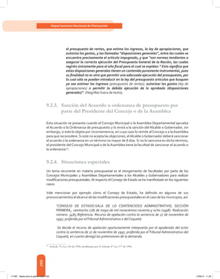 250
Departamento Nacional de Planeación
el presupuesto de rentas, que estima los ingresos, la ley de apropiaciones, que
autoriza los gastos, y las llamadas “disposiciones generales”, entre las cuales se
encuentra precisamente el artículo impugnado, y que “son normas tendientes a
asegurar la correcta ejecución del Presupuesto General de la Nación, las cuales
regirán únicamente para el año fiscal para el cual se expidan.” Esto significa que
estas disposiciones generales tienen un contenido puramente instrumental, pues
su finalidad no es otra que permitir una adecuada ejecución del presupuesto, por
lo cual sólo se pueden introducir en la ley del presupuesto artículos que busquen
ya sea estimar los ingresos (presupuesto de rentas), autorizar los gastos (ley de
apropiaciones) o permitir la debida ejecución de lo aprobado (disposiciones
generales)”. (Negrillas fuera de texto).
9.2.3.	 Sanción del Acuerdo u ordenanza de presupuesto por
parte del Presidente del Concejo o de la Asamblea
Esta situación se presenta cuando el Concejo Municipal o la Asamblea Departamental aprueba
el Acuerdo o la Ordenanza de presupuesto y lo envía a la sanción del Alcalde 0 Gobernador, sin
embargo, si este lo objeta por inconveniencia, en cuyo caso lo remite al Concejo o a laAsamblea
para que reconsidere.Si este no acepta las objeciones, elAlcalde oGobernador deberá sancionar
el acuerdo o la ordenanza en un término no mayor de 8 días. Si no lo sanciona en dicho término,
el presidente del Concejo Municipal o de la Asamblea tiene la facultad de sancionar el acuerdo o
la ordenanza117
.
9.2.4.	 Situaciones especiales
Un tema recurrente en materia presupuestal es el otorgamiento de facultades por parte de los
Concejos Municipales y Asambleas Departamentales a los Alcaldes y Gobernadores para realizar
modificaciones presupuestales.Al respecto elConsejo de Estado se ha manifestado en los siguientes
casos:
Vale mencionar por ejemplo cómo el Consejo de Estado, ha definido en algunos de sus
pronunciamientos el alcance delas modificaciones presupuestales en el caso delos municipios, así:
“CONSEJO DE ESTADO-SALA DE LO CONTENCIOSO ADMINISTRATIVO, SECCIÓN
PRIMERA,, veintiocho (28) de mayo de mil novecientos noventa y ocho (1998). Radicación
número: 3485.Referencia: Recurso de apelación contra la sentencia de 27 de noviembre de
1997, proferida por elTribunal Administrativo o del Caquetá:
Se decide el recurso de apelación oportunamente interpuesto por el apoderado del actor
contra la sentencia de 27 de noviembre de 1997, proferida por elTribunal Administrativo del
Caquetá, en cuanto denegó las pretensiones de la demanda.
117	
Artículo 79, Ley 136 de 1994, modificado por el Artículo 4° Ley 177 de 1994.
117387 - Bases para la gestion todo 250 12/06/12 11:29
 