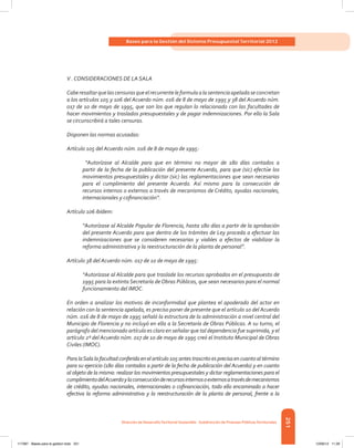 251
Bases para la Gestión del Sistema Presupuestal Territorial 2012
Dirección de DesarrolloTerritorial Sostenible - Subdirección de Finanzas PúblicasTerritoriales
V . CONSIDERACIONES DE LA SALA
Caberesaltarquelascensurasqueelrecurrenteleformulaalasentenciaapeladaseconcretan
a los artículos 105 y 106 del Acuerdo núm. 016 de 8 de mayo de 1995 y 38 del Acuerdo núm.
017 de 10 de mayo de 1995, que son los que regulan lo relacionado con las facultades de
hacer movimientos y traslados presupuestales y de pagar indemnizaciones. Por ello la Sala
se circunscribirá a tales censuras.
Disponen las normas acusadas:
Artículo 105 del Acuerdo núm. 016 de 8 de mayo de 1995:
“Autorízase al Alcalde para que en término no mayor de 180 días contados a
partir de la fecha de la publicación del presente Acuerdo, para que (sic) efectúe los
movimientos presupuestales y dictar (sic) las reglamentaciones que sean necesarias
para el cumplimiento del presente Acuerdo. Así mismo para la consecución de
recursos internos o externos a través de mecanismos de Crédito, ayudas nacionales,
internacionales y cofinanciación”.
Artículo 106 ibídem:
“Autorízase al Alcalde Popular de Florencia, hasta 180 días a partir de la aprobación
del presente Acuerdo para que dentro de los trámites de Ley proceda a efectuar las
indemnizaciones que se consideren necesarias y viables a efectos de viabilizar la
reforma administrativa y la reestructuración de la planta de personal”.
Artículo 38 del Acuerdo núm. 017 de 10 de mayo de 1995:
“Autorízase al Alcalde para que traslade los recursos aprobados en el presupuesto de
1995 para la extinta Secretaría de Obras Públicas, que sean necesarios para el normal
funcionamiento del IMOC.
En orden a analizar los motivos de inconformidad que plantea el apoderado del actor en
relación con la sentencia apelada, es preciso poner de presente que el artículo 10 del Acuerdo
núm. 016 de 8 de mayo de 1995 señaló la estructura de la administración a nivel central del
Municipio de Florencia y no incluyó en ella a la Secretaría de Obras Públicas. A su turno, el
parágrafo del mencionado artículo es claro en señalar que tal dependencia fue suprimida, y el
artículo 2º del Acuerdo núm. 017 de 10 de mayo de 1995 creó el Instituto Municipal de Obras
Civiles (IMOC).
Para laSala la facultad conferida en el artículo 105 antes trascrito es precisa en cuanto al término
para su ejercicio (180 días contados a partir de la fecha de publicación del Acuerdo) y en cuanto
al objeto de la misma: realizar los movimientos presupuestales y dictar reglamentaciones para el
cumplimientodelAcuerdoylaconsecuciónderecursosinternosoexternosatravésdemecanismos
de crédito, ayudas nacionales, internacionales o cofinanciación, todo ello encaminado a hacer
efectiva la reforma administrativa y la reestructuración de la planta de personal, frente a la
117387 - Bases para la gestion todo 251 12/06/12 11:29
 