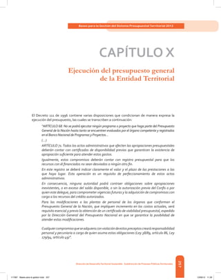257
Bases para la Gestión del Sistema Presupuestal Territorial 2012
Dirección de DesarrolloTerritorial Sostenible - Subdirección de Finanzas PúblicasTerritoriales
CAPÍTULO X
Ejecución del presupuesto general
de la Entidad Territorial
El Decreto 111 de 1996 contiene varias disposiciones que condicionan de manera expresa la
ejecución del presupuesto, las cuales se transcriben a continuación:
“ARTÍCULO 68. No se podrá ejecutar ningún programa o proyecto que haga parte del Presupuesto
General de la Nación hasta tanto se encuentren evaluados por el órgano competente y registrados
enelBancoNacionaldeProgramasyProyectos…
(…)
ARTÍCULO 71.Todos los actos administrativos que afecten las apropiaciones presupuestales
deberán contar con certificados de disponibilidad previos que garanticen la existencia de
apropiación suficiente para atender estos gastos.
Igualmente, estos compromisos deberán contar con registro presupuestal para que los
recursos con él financiados no sean desviados a ningún otro fin.
En este registro se deberá indicar claramente el valor y el plazo de las prestaciones a las
que haya lugar. Esta operación es un requisito de perfeccionamiento de estos actos
administrativos.
En consecuencia, ninguna autoridad podrá contraer obligaciones sobre apropiaciones
inexistentes, o en exceso del saldo disponible, o sin la autorización previa del Confis o por
quien este delegue, para comprometer vigencias futuras y la adquisición de compromisos con
cargo a los recursos del crédito autorizados.
Para las modificaciones a las plantas de personal de los órganos que conforman el
Presupuesto General de la Nación, que impliquen incremento en los costos actuales, será
requisito esencial y previo la obtención de un certificado de viabilidad presupuestal, expedido
por la Dirección General del Presupuesto Nacional en que se garantice la posibilidad de
atender estas modificaciones.
Cualquiercompromisoqueseadquieraconviolacióndeestospreceptoscrearáresponsabilidad
personal y pecuniaria a cargo de quien asuma estas obligaciones (Ley 38/89, artículo 86, Ley
179/94, artículo 49)”.
117387 - Bases para la gestion todo 257 12/06/12 11:29
 