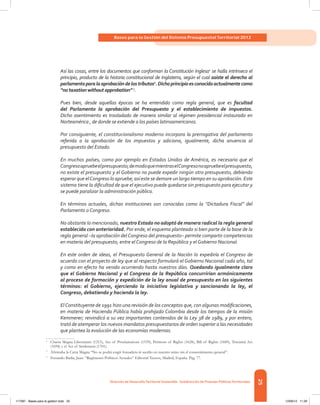 25
Bases para la Gestión del Sistema Presupuestal Territorial 2012
Dirección de DesarrolloTerritorial Sostenible - Subdirección de Finanzas PúblicasTerritoriales
Así las cosas, entre los documentos que conforman la Constitución Inglesa1
se halla intrínseco el
principio, producto de la historia constitucional de Inglaterra, según el cual asiste el derecho al
parlamentoparalaaprobacióndelostributos2
.Dichoprincipioesconocidoactualmentecomo
“notaxationwithoutapprobation”3
.
Pues bien, desde aquellas épocas se ha entendido como regla general, que es facultad
del Parlamento la aprobación del Presupuesto y el establecimiento de impuestos.
Dicho asentimiento es trasladado de manera similar al régimen presidencial instaurado en
Norteamérica , de donde se extiende a los países latinoamericanos.
Por consiguiente, el constitucionalismo moderno incorpora la prerrogativa del parlamento
referida a la aprobación de los impuestos y adiciona, igualmente, dicha anuencia al
presupuesto del Estado.
En muchos países, como por ejemplo en Estados Unidos de América, es necesario que el
Congresoapruebeelpresupuesto;demodoquemientraselCongresonoapruebeelpresupuesto,
no existe el presupuesto y el Gobierno no puede expedir ningún otro presupuesto, debiendo
esperar que elCongreso lo apruebe; así este se demore un largo tiempo en su aprobación. Este
sistema tiene la dificultad de que el ejecutivo puede quedarse sin presupuesto para ejecutar y
se puede paralizar la administración pública.
En términos actuales, dichas instituciones son conocidas como la “Dictadura Fiscal” del
Parlamento o Congreso.
No obstante lo mencionado, nuestro Estado no adoptó de manera radical la regla general
establecida con anterioridad. Por ende, el esquema planteado si bien parte de la base de la
regla general –la aprobación delCongreso del presupuesto– permite compartir competencias
en materia del presupuesto, entre el Congreso de la República y el Gobierno Nacional.
En este orden de ideas, el Presupuesto General de la Nación lo expediría el Congreso de
acuerdo con el proyecto de ley que al respecto formulará el Gobierno Nacional cada año, tal
y como en efecto ha venido ocurriendo hasta nuestros días. Quedando igualmente claro
que el Gobierno Nacional y el Congreso de la República concurrirían armónicamente
al proceso de formación y expedición de la ley anual de presupuesto en los siguientes
términos: el Gobierno, ejerciendo la iniciativa legislativa y sancionando la ley, el
Congreso, debatiendo y haciendo la ley.
ElConstituyente de 1991 hizo una revisión de los conceptos que, con algunas modificaciones,
en materia de Hacienda Pública había prohijado Colombia desde los tiempos de la misión
Kemmerer; reivindicó a su vez importantes contenidos de la Ley 38 de 1989, y por entero,
trató de atemperar los nuevos mandatos presupuestarios de orden superior a las necesidades
que plantea la evolución de las economías modernas.
1	
Charta Magna Libertatum (1215), Act of Proclamations (1539), Petitions of Rights (1628), Bill of Rights (1689), Triennial Act
(1694) y el Act of Settlement (1701).
2	
Afirmaba la Carta Magna “No se podrá exigir fonsadera ni auxilio en nuestro reino sin el consentimiento general”.
3	
Ferrando Badía, Juan. “Regímenes Políticos Actuales” Editorial Tecnos, Madrid, España. Pág. 77.
117387 - Bases para la gestion todo 25 12/06/12 11:29
 