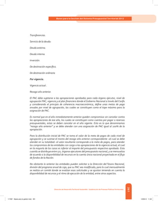 261
Bases para la Gestión del Sistema Presupuestal Territorial 2012
Dirección de DesarrolloTerritorial Sostenible - Subdirección de Finanzas PúblicasTerritoriales
Transferencias.
Servicio de la deuda:
Deuda externa.
Deuda interna.
Inversión:
De destinación específica.
De destinación ordinaria
Por vigencia.
Vigencia actual .
Rezago año anterior.
El PAC debe sujetarse a las apropiaciones aprobadas para cada órgano ejecutor, nivel de
agrupación PAC, vigencia y al plan financiero donde el Gobierno Nacional a través del Confis
y considerando el principio de coherencia macroeconómica, define unas metas de pago
anuales por nivel de agrupación, las cuales se constituyen como el tope máximo para la
asignación de PAC.
Es normal que en el año inmediatamente anterior queden compromisos sin cancelar contra
las apropiaciones de ese año, los cuales se constituyen como cuentas por pagar o reservas
presupuestales, estas se deben cancelar en el año vigente. Esto es lo que denominamos
“rezago año anterior” y se debe atender con una asignación de PAC igual al 100% de la
apropiación.
Para la distribución inicial de PAC se toma el valor de la meta de pagos de cada nivel de
agrupación y se sustrae el monto del rezago año anterior correspondiente –el cual se debe
atender en su totalidad– el valor resultante corresponde a la meta de pagos, para atender
los compromisos de las entidades con cargo a las apropiaciones de la vigencia actual, el cual
en la mayoría de los casos es inferior al importe del presupuesto respectivo aprobado. Esta
cuantía se distribuye entre 172, órganos ejecutores del presupuesto nacional, y se mensualiza
de acuerdo a la disponibilidad de recursos en la cuenta única nacional proyectada en el flujo
de fondos de la Nación.
No obstante lo anterior las entidades pueden solicitar a la Dirección del Tesoro Nacional,
división del programa anual de caja, que su PAC sea modificado, para lo cual mensualmente
se realiza un comité donde se evalúan esas solicitudes y se ajustan teniendo en cuenta la
disponibilidad de recursos y el ritmo de ejecución de la entidad, entre otros aspectos.
117387 - Bases para la gestion todo 261 12/06/12 11:29
 