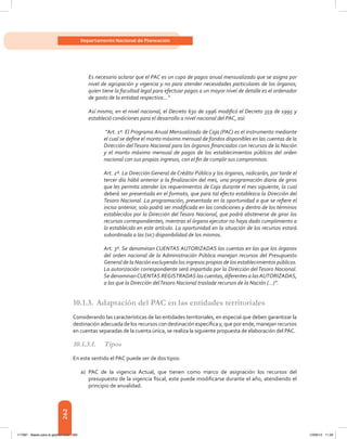 262
Departamento Nacional de Planeación
Es necesario aclarar que el PAC es un cupo de pagos anual mensualizado que se asigna por
nivel de agrupación y vigencia y no para atender necesidades particulares de los órganos;
quien tiene la facultad legal para efectuar pagos a un mayor nivel de detalle es el ordenador
de gasto de la entidad respectiva...”
Así mismo, en el nivel nacional, el Decreto 630 de 1996 modificó el Decreto 359 de 1995 y
estableció condiciones para el desarrollo a nivel nacional del PAC, así:
“Art. 1º. El Programa Anual Mensualizado de Caja (PAC) es el instrumento mediante
el cual se define el monto máximo mensual de fondos disponibles en las cuentas de la
Dirección delTesoro Nacional para los órganos financiados con recursos de la Nación
y el monto máximo mensual de pagos de los establecimientos públicos del orden
nacional con sus propios ingresos, con el fin de cumplir sus compromisos.
Art. 2º. La Dirección General de Crédito Público y los órganos, radicarán, por tarde el
tercer día hábil anterior a la finalización del mes, una programación diaria de giros
que les permita atender los requerimientos de Caja durante el mes siguiente, la cual
deberá ser presentada en el formato, que para tal efecto establezca la Dirección del
Tesoro Nacional. La programación, presentada en la oportunidad a que se refiere el
inciso anterior, solo podrá ser modificada en las condiciones y dentro de los términos
establecidos por la Dirección del Tesoro Nacional, que podrá abstenerse de girar los
recursos correspondientes, mientras el órgano ejecutor no haya dado cumplimiento a
lo establecido en este artículo. La oportunidad en la situación de los recursos estará
subordinada a las (sic) disponibilidad de los mismos.
Art. 3º. Se denominan CUENTAS AUTORIZADAS las cuentas en las que los órganos
del orden nacional de la Administración Pública manejan recursos del Presupuesto
General de la Nación excluyendo los ingresos propios de los establecimientos públicos.
La autorización correspondiente será impartida por la Dirección delTesoro Nacional.
Se denominanCUENTAS REGISTRADAS las cuentas, diferentes a lasAUTORIZADAS,
a las que la Dirección delTesoro Nacional traslade recursos de la Nación (…)”.
10.1.3.	Adaptación del PAC en las entidades territoriales
Considerando las características de las entidades territoriales, en especial que deben garantizar la
destinación adecuada de los recursos con destinación específica y, que por ende, manejan recursos
en cuentas separadas de la cuenta única, se realiza la siguiente propuesta de elaboración del PAC.
10.1.3.1.	Tipos
En este sentido el PAC puede ser de dos tipos:
a)	 PAC de la vigencia Actual, que tienen como marco de asignación los recursos del
presupuesto de la vigencia fiscal, este puede modificarse durante el año, atendiendo el
principio de anualidad.
117387 - Bases para la gestion todo 262 12/06/12 11:29
 