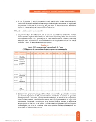 263
Bases para la Gestión del Sistema Presupuestal Territorial 2012
Dirección de DesarrolloTerritorial Sostenible - Subdirección de Finanzas PúblicasTerritoriales
b)	 El PAC de reservas y cuentas por pagar (lo que la Nación llama rezago del año anterior)
constituidoalcierredelavigenciafiscalyejecutadoenlavigenciasiguiente,sinposibilidad
de modificación porque se circunscribe a la ejecución de los compromisos adquiridos
conforme a la apropiación presupuestal del año anterior.
10.1.3.2.	 Elaboración y contenido
a)	 La primera etapa de elaboración, en el caso de las entidades territoriales implica
mensualizar los ingresos de las rentas con destinación específica y de los demás recursos
incluidos en la cuenta única general y en las cuentas especiales del Sistema General de
Participaciones, diferenciando cada fuente mediante un código de recursos, lo cual puede
realizarse a partir de la siguiente estructura mínima:
Cuadro 15.
1ª Parte del Programa anual mensualizado de Pagos
-PAC Esquema de mensualización de rentas y recursos de capital
Código
Ingreso
Renta o recurso
de capital
Enero Feb Marzo Abril Mayo Junio Julio Agosto Sept. Oct. Nov. Dic. Total Apropiado
010000
Ingresos
corrientes
011000
Ingresos
tributarios
011010
Impuesto
Predial
..
..
012000
Ingresos no
tributaros
012010 SGP
012011
Part.
Educación
..
....
Total
ingresos
b)	 Conforme a la apropiación presupuestal se solicita a cada entidad ejecutora del municipio
que elabore un proyecto de PAC, considerando sus prioridades, los tiempos de ejecución
de los programas o proyectos, y principalmente los tiempos de realización de los procesos
contractuales (licitación, concurso o contratación directa) y la programación de pagos a los
funcionarios, contratistas o proveedores. Dicho proyecto debe ser radicado en la tesorería
en los tiempos establecidos en las disposiciones generales del presupuesto y/o en el decreto
de liquidación, con el fin de consolidar todas las propuestas. Dicha propuesta puede ser
presentada en la siguiente estructura:
117387 - Bases para la gestion todo 263 12/06/12 11:29
 