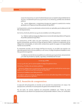 266
Departamento Nacional de Planeación
causar	el	compromiso,	lo	cual	es	fundamental	para	que	se	respete	la	disponibilidad	de	los	
recursos,	considerando	que	la	Ley	734	de	2002,	en	su	artículo	35,	prohíbe	a	los	servidores	
públicos:
“16. Asumir obligaciones o compromisos de pago que superen la cuantía de los montos
aprobados en el Programa Anual Mensualizado de Caja (PAC)”.
Los	lineamientos	y	estructuras	planteados	anteriormente	son	aplicables	para	la	elaboración	del	
PAC del departamento.
Así mismo, el artículo 48 de la Ley 734 de 2002 establece como falta gravísima:
“23. OrdenaroefectuarelpagodeobligacionesenexcesodelsaldodisponibleenelPrograma
Anual Mensualizado de Caja (PAC)”.
En consecuencia, el PAC cobra una gran importancia, como instrumento orientador de la
gestión	presupuestal,	que	elimina	el	riesgo	de	generar	défi	cit	y	facilita	el	cumplimiento	de	las	
obligaciones contractuales, en tanto estos compromisos ajusten los pagos a la disponibilidad
real de recursos del PAC.
Es	 importante	 recordar,	 que	 el	 manejo	 del	 fl	ujo	 de	 recursos,	 es	 una	 labor	 que	 requiere	 una	
adecuada	gestión	de	los	recursos	públicos,	es	así	como,	el	código	disciplinario	estableció	como	
falta gravísima lo siguiente:
“27.Efectuarinversiónderecursospúblicosencondicionesquenogaranticen,necesariamente
y en orden de precedencia, liquidez, seguridad y rentabilidad del mercado”.
10.2. Asunción de compromisos
La	 ejecución	 del	 presupuesto	 se	 concreta	 con	 la	 asunción	 de	 compromisos	 con	 cargo	 a	 las	
apropiaciones contenidas en el presupuesto de gastos de la entidad territorial.
Por	 tal	 razón,	 las	 normas	 orgánicas	 de	 presupuesto	 establecen	 que	 “Todos	 los	 actos	
administrativos	que	afecten	las	apropiaciones	presupuestales	deberán	contar	con	certifi	cados	
La Ley 734 y el Pac
La Ley 743 de 2002, por la cual se expide el Código	Disciplinario	Único:
Artículo 35. Prohíbe a los servidores públicos:
“16Asumir obligaciones o compromisos de pago que	superen la cuantía de los montos apro-
bados en el Programa Anual Mensualizado de Caja (PAC)”.
Artículo 48. Establece como falta gravísima:
“23 ordenar o efectuar el pago de obligaciones en exceso del saldo disponible en el Programa
Anual Mensualizado de Caja (PAC)”.
117387 - Bases para la gestion todo 266 12/06/12 11:29
 