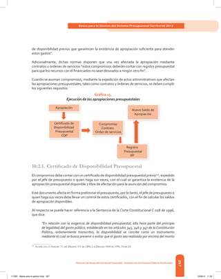 267
Bases para la Gestión del Sistema Presupuestal Territorial 2012
dirección de desarrolloterritorial sostenible - subdirección de Finanzas Públicasterritoriales
de	disponibilidad	previos	que	garanticen	la	existencia	de	apropiación	sufi	ciente	para	atender	
estos	gastos”.
Adicionalmente,	 dichas	 normas	 disponen	 que	 una	 vez	 afectada	 la	 apropiación	 mediante	
contratos	u	órdenes	de	servicios	“estos	compromisos	deberán	contar	con	registro	presupuestal	
para	que	los	recursos	con	él	fi	nanciados	no	sean	desviados	a	ningún	otro	fi	n”.
Cuando	se	asuman	compromisos,	mediante	la	expedición	de	actos	administrativos	que	afectan	
las	apropiaciones	presupuestales,	tales	como	contratos	y	órdenes	de	servicios,	se	deben	cumplir	
los	siguientes	requisitos:
Gráfica 13.
Ejecución de las apropiaciones presupuestales
10.2.1.	Certifi	cado	de	Disponibilidad	Presupuestal
El	compromiso	debe	contar	con	un	certifi	cado	de	disponibilidad	presupuestal	previo119
, expedido
por	el	jefe	de	presupuesto	o	quien	haga	sus	veces,	con	el	cual	se	garantiza	la	existencia	de	la	
apropiación	presupuestal	disponible	y	libre	de	afectación	para	la	asunción	del	compromiso.
Este documento afecta en forma preliminar el presupuesto, por lo tanto, el jefe de presupuesto o
quien	haga	sus	veces	debe	llevar	un	control	de	estos	certifi	cados,	con	el	fi	n	de	calcular	los	saldos	
de	apropiación	disponibles.	
Al respecto se puede hacer referencia a la Sentencia de la Corte Constitucional C-018 de 1996,
que	dice:
“En relación con la exigencia de disponibilidad presupuestal, ella hace parte del principio
de legalidad del gasto público, establecido en los artículos 345, 346 y 347 de la Constitución
Política, anteriormente transcritos, la disponibilidad se concibe como un instrumento
mediante el cual se busca prevenir o evitar que el gasto sea realizado por encima del monto
119
Acorde con el Artículo 71, del Decreto 111 de 1996, y el Decreto 0568 de 1996, Título IV.
Certiﬁcado de
Disponibilidad
Presupuestal
CDP
Registro
Presupuestal
RP
Compromiso
Contrato
Orden de servicios
Nuevo Saldo de
Apropiación
Apropiación
117387 - Bases para la gestion todo 267 12/06/12 11:29
 