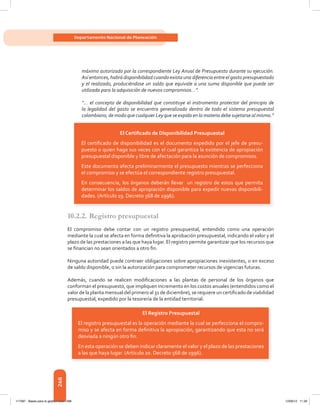 268
Departamento Nacional de Planeación
máximo autorizado por la correspondiente Ley Anual de Presupuesto durante su ejecución.
Así entonces, habrá disponibilidad cuando exista una diferencia entre el gasto presupuestado
y el realizado, produciéndose un saldo que equivale a una suma disponible que puede ser
utilizada para la adquisición de nuevos compromisos…”.
“… el concepto de disponibilidad que constituye el instrumento protector del principio de
la legalidad del gasto se encuentra generalizado dentro de todo el sistema presupuestal
colombiano, de modo que cualquier Ley que se expida en la materia debe sujetarse al mismo.”
10.2.2. Registro presupuestal
El	 compromiso	 debe	 contar	 con	 un	 registro	 presupuestal,	 entendido	 como	 una	 operación	
mediante	la	cual	se	afecta	en	forma	defi	nitiva	la	aprobación	presupuestal,	indicando	el	valor	y	el	
plazo	de	las	prestaciones	a	las	que	haya	lugar.	El	registro	permite	garantizar	que	los	recursos	que	
se	fi	nancian	no	sean	orientados	a	otro	fi	n.
Ninguna autoridad puede contraer obligaciones sobre apropiaciones inexistentes, o en exceso
de	saldo	disponible,	o	sin	la	autorización	para	comprometer	recursos	de	vigencias	futuras.
Además,	 cuando	 se	 realicen	 modifi	caciones	 a	 las	 plantas	 de	 personal	 de	 los	 órganos	 que	
conforman	el	presupuesto,	que	impliquen	incremento	en	los	costos	anuales	(entendidos	como	el	
valor	de	la	planta	mensual	del	primero	al	31	de	diciembre),	se	requiere	un	certifi	cado	de	viabilidad	
presupuestal, expedido por la tesorería de la entidad territorial.
El Certiﬁcado de Disponibilidad Presupuestal
El certiﬁcado de disponibilidad es el documento expedido por el jefe de presu-
puesto o quien haga sus veces con el cual garantiza la existencia de apropiación
presupuestal disponible y libre de afectación para la asunción de compromisos.
Este documento afecta preliminarmente el presupuesto mientras se perfecciona
el compromiso y se efectúa el correspondiente registro presupuestal.
En consecuencia, los órganos deberán llevar un registro de estos que permita
determinar los saldos de apropiación disponible para expedir nuevas disponibili-
dades. (Artículo 19. Decreto 568 de 1996).
El Registro Presupuestal
El registro presupuestal es la operación mediante la cual se perfecciona el compro-
miso y se afecta en forma deﬁnitiva la apropiación, garantizando que esta no será
desviada a ningún otro ﬁn.
En esta operación se deben indicar claramente el valor y el plazo de las prestaciones
a las que haya lugar. (Artículo 20. Decreto 568 de 1996).
117387 - Bases para la gestion todo 268 12/06/12 11:29
 