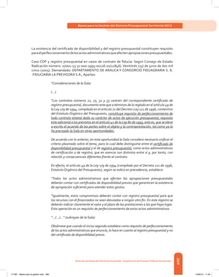 269
Bases para la Gestión del Sistema Presupuestal Territorial 2012
Dirección de DesarrolloTerritorial Sostenible - Subdirección de Finanzas PúblicasTerritoriales
La existencia del certificado de disponibilidad y del registro presupuestal constituyen requisito
paraelperfeccionamientodelosactosadministrativosqueafectenapropiacionespresupuestales.
Caso CDP y registro presupuestal en casos de contrato de fiducia: Según Consejo de Estado
Radicación número: 07001-23-31-000-1995-00216-01(12846). Veintitrés (23) de junio de dos mil
cinco (2005). Demandado: DEPARTAMENTO DE ARAUCA Y CONSORCIO FIDUAGRARIA S. A.
-FIDUCIARIA LA PREVISORA S.A., Apartes:
“Consideraciones de la Sala:
(…)
“Los contratos números 21, 25, 32 y 33 carecen del correspondiente certificado de
registro presupuestal, documento este que a términos de lo reglado en el artículo 49 de
la Ley 179 de 1994, compilado en el artículo 71 del Decreto-Ley 111 de 1996, contentivo
del Estatuto Orgánico del Presupuesto, constituye requisito de perfeccionamiento de
todo contrato estatal dado su carácter de actos de ejecución presupuestal, requisito
este adicional a los previstos en el artículo 41 de la Ley 80 de 1993, esto es, que se eleve
a escrito el acuerdo de las partes sobre el objeto y la contraprestación, tal como ya lo
ha precisado la Sala en otras oportunidades.
De acuerdo con lo anterior, en esta oportunidad la Sala considera necesario unificar el
criterio plasmado sobre el tema, para lo cual debe distinguirse entre el certificado de
disponibilidad presupuestal y el de registro presupuestal, como actos administrativos
de certificación o de registro, que en esencia son distintos entre sí y, por tanto, con
relación y consecuencias diferentes frente al contrato.
En efecto, el artículo 49 de la Ley 179 de 1994 (compilado por el Decreto 111 de 1996,
Estatuto Orgánico del Presupuesto), según se indicó en precedencia, establece:
“Todos los actos administrativos que afecten las apropiaciones presupuestales
deberán contar con certificados de disponibilidad previos que garanticen la existencia
de apropiación suficiente para atender estos gastos.
“Igualmente, estos compromisos deberán contar con registro presupuestal para que
los recursos con él financiados no sean desviados a ningún otro fin. En este registro se
deberán indicar claramente el valor y el plazo de las prestaciones a las que haya lugar.
Esta operación es un requisito de perfeccionamiento de estos actos administrativos.
“...(...)...” (subrayas de la Sala).
Obsérvese que cuando el inciso segundo establece como requisito de perfeccionamiento
de los actos administrativos que enuncia, lo hace en cuanto al registro presupuestal y no
del certificado de disponibilidad previo.
117387 - Bases para la gestion todo 269 12/06/12 11:29
 
