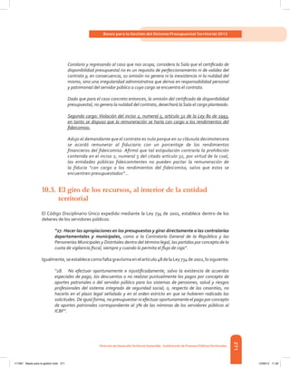 271
Bases para la Gestión del Sistema Presupuestal Territorial 2012
Dirección de DesarrolloTerritorial Sostenible - Subdirección de Finanzas PúblicasTerritoriales
Corolario y regresando al caso que nos ocupa, considera la Sala que el certificado de
disponibilidad presupuestal no es un requisito de perfeccionamiento ni de validez del
contrato y, en consecuencia, su omisión no genera ni la inexistencia ni la nulidad del
mismo, sino una irregularidad administrativa que deriva en responsabilidad personal
y patrimonial del servidor público a cuyo cargo se encuentra el contrato.
Dado que para el caso concreto entonces, la omisión del certificado de disponibilidad
presupuestal, no genera la nulidad del contrato, desechará laSala el cargo planteado.
Segundo cargo: Violación del inciso 2, numeral 5, artículo 32 de la Ley 80 de 1993,
en tanto se dispuso que la remuneración se haría con cargo a los rendimientos del
fideicomiso.
Adujo el demandante que el contrato es nulo porque en su cláusula decimotercera
se acordó remunerar al fiduciario con un porcentaje de los rendimientos
financieros del fideicomiso. Afirmó que tal estipulación contraría la prohibición
contenida en el inciso 2, numeral 5 del citado artículo 32, por virtud de la cual,
las entidades públicas fideicomitentes no pueden pactar la remuneración de
la fiducia “con cargo a los rendimientos del fideicomiso, salvo que estos se
encuentren presupuestados”…
10.3.	El giro de los recursos, al interior de la entidad
	territorial
El Código Disciplinario Único expedido mediante la Ley 734 de 2001, establece dentro de los
deberes de los servidores públicos:
“27. Hacer las apropiaciones en los presupuestos y girar directamente a las contralorías
departamentales y municipales, como a la Contraloría General de la República y las
Personerías Municipales y Distritales dentro del término legal, las partidas por concepto de la
cuota de vigilancia fiscal, siempre y cuando lo permita el flujo de caja”.
Igualmente,seestablececomofaltagravísimaenelartículo48delaLey734de2002,losiguiente:
“28. No efectuar oportunamente e injustificadamente, salvo la existencia de acuerdos
especiales de pago, los descuentos o no realizar puntualmente los pagos por concepto de
aportes patronales o del servidor público para los sistemas de pensiones, salud y riesgos
profesionales del sistema integrado de seguridad social, o, respecto de las cesantías, no
hacerlo en el plazo legal señalado y en el orden estricto en que se hubieren radicado las
solicitudes. De igual forma, no presupuestar ni efectuar oportunamente el pago por concepto
de aportes patronales correspondiente al 3% de las nóminas de los servidores públicos al
ICBF”.
117387 - Bases para la gestion todo 271 12/06/12 11:29
 