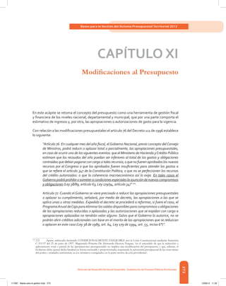 273
Bases para la Gestión del Sistema Presupuestal Territorial 2012
Dirección de DesarrolloTerritorial Sostenible - Subdirección de Finanzas PúblicasTerritoriales
CAPÍTULO XI
Modificaciones al Presupuesto
En este acápite se retoma el concepto del presupuesto como una herramienta de gestión fiscal
y financiera de los niveles nacional, departamental y municipal, que por una parte comporta el
estimativo de ingresos y, por otra, las apropiaciones o autorizaciones de gasto para la vigencia.
Con relación a las modificaciones presupuestales el artículo 76 del Decreto 111 de 1996 establece
lo siguiente:
“Artículo 76. En cualquier mes del año fiscal, elGobierno Nacional, previo concepto delConsejo
de Ministros, podrá reducir o aplazar total o parcialmente, las apropiaciones presupuestales,
en caso de ocurrir uno de los siguientes eventos: que el Ministerio de Hacienda yCrédito Público
estimare que los recaudos del año puedan ser inferiores al total de los gastos y obligaciones
contraídas que deban pagarse con cargo a tales recursos; o que no fueren aprobados los nuevos
recursos por el Congreso o que los aprobados fueren insuficientes para atender los gastos a
que se refiere el artículo 347 de la Constitución Política; o que no se perfeccionen los recursos
del crédito autorizados: o que la coherencia macroeconómica así lo exija. En tales casos el
Gobiernopodráprohibirosometeracondicionesespecialeslaasuncióndenuevoscompromisos
y obligaciones (Ley 38/89, artículo 63, Ley 179/94, artículo 34)” 121
.
Artículo 77. Cuando el Gobierno se viere precisado a reducir las apropiaciones presupuestales
o aplazar su cumplimiento, señalará, por medio de decreto, las apropiaciones a las que se
aplica unas u otras medidas. Expedido el decreto se procederá a reformar, si fuere el caso, el
ProgramaAnualdeCajaparaeliminarlossaldosdisponiblesparacompromisosuobligaciones
de las apropiaciones reducidas o aplazadas y las autorizaciones que se expidan con cargo a
apropiaciones aplazadas no tendrán valor alguno. Salvo que el Gobierno lo autorice, no se
podrán abrir créditos adicionales con base en el monto de las apropiaciones que se reduzcan
o aplacen en este caso (Ley 38 de 1989, art. 64, Ley 179 de 1994, art. 55, inciso 6°)”.
121	
123	 Aparte subrayado declarado CONDICIONALMENTE EXEQUIBLE por la Corte Constitucional mediante Sentencia
C-315-97 del 25 de junio de 1997, Magistrado Ponente Dr. Hernando Herrera Vergara, ‘en el entendido de que la reducción o
aplazamiento total o parcial de las apropiaciones presupuestales no implica una modificación del presupuesto; y que, además, el
Gobierno debe ejercer dicha facultad en forma razonable y proporcionada, respetando la autonomía presupuestal de las otras ramas
del poder y entidades autónomas, en los términos consignados en la parte motiva de esta providencia’.
117387 - Bases para la gestion todo 273 12/06/12 11:29
 