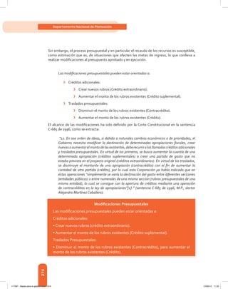 274
Departamento Nacional de Planeación
Sin embargo, el proceso presupuestal y en particular el recaudo de los recursos es susceptible,
como	estimación	que	es,	de	situaciones	que	afecten	las	metas	de	ingreso,	lo	que	conlleva	a	
realizar	modifi	caciones	al	presupuesto	aprobado	y	en	ejecución.	
Las modificaciones presupuestales pueden estar orientadas a:
› Créditos adicionales:
› Crear nuevos rubros (Crédito extraordinario).
› Aumentar el monto de los rubros existentes (Crédito suplemental).
› Traslados presupuestales:
› Disminuir el monto de los rubros existentes (Contracrédito).
› Aumentar el monto de los rubros existentes (Crédito).
El	alcance	de	las	modifi	caciones	ha	sido	defi	nido	por	la	Corte	Constitucional	en	la	sentencia	
C-685 de 1996, como se extracta:
“11. En ese orden de ideas, si debido a naturales cambios económicos o de prioridades, el
Gobierno necesita modificar la destinación de determinadas apropiaciones fiscales, crear
nuevasoaumentarelmontodelasexistentes,deberecurriralosllamadoscréditosadicionales
y traslados presupuestales. En virtud de los primeros, se busca aumentar la cuantía de una
determinada apropiación (créditos suplementales) o crear una partida de gasto que no
estaba prevista en el proyecto original (créditos extraordinarios). En virtud de los traslados,
se disminuye el montante de una apropiación (contracrédito) con el fin de aumentar la
cantidad de otra partida (crédito), por lo cual esta Corporación ya había indicado que en
estas operaciones “simplemente se varía la destinación del gasto entre diferentes secciones
(entidades públicas) o entre numerales de una misma sección (rubros presupuestales de una
misma entidad), lo cual se consigue con la apertura de créditos mediante una operación
de contracréditos en la ley de apropiaciones”[2].” (sentencia C-685 de 1996, M.P., doctor
Alejandro Martínez Caballero).
Modiﬁcaciones Presupuestales
Las modiﬁcaciones presupuestales pueden estar orientadas a:
Créditos adicionales:
• Crear nuevos rubros (crédito extraordinario).
• Aumentar el monto de los rubros existentes (Crédito suplemental).
Traslados Presupuestales:
• Disminuir el monto de los rubros existentes (Contracrédito), para aumentar el
monto de los rubros existentes (Crédito).
117387 - Bases para la gestion todo 274 12/06/12 11:29
 