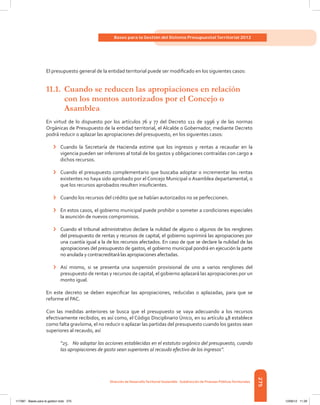275
Bases para la Gestión del Sistema Presupuestal Territorial 2012
Dirección de DesarrolloTerritorial Sostenible - Subdirección de Finanzas PúblicasTerritoriales
El presupuesto general de la entidad territorial puede ser modificado en los siguientes casos:
11.1.	 Cuando se reducen las apropiaciones en relación
	 con los montos autorizados por el Concejo o
	Asamblea
En virtud de lo dispuesto por los artículos 76 y 77 del Decreto 111 de 1996 y de las normas
Orgánicas de Presupuesto de la entidad territorial, el Alcalde o Gobernador, mediante Decreto
podrá reducir o aplazar las apropiaciones del presupuesto, en los siguientes casos:
›	 Cuando la Secretaría de Hacienda estime que los ingresos y rentas a recaudar en la
vigencia pueden ser inferiores al total de los gastos y obligaciones contraídas con cargo a
dichos recursos.
›	 Cuando el presupuesto complementario que buscaba adoptar o incrementar las rentas
existentes no haya sido aprobado por el Concejo Municipal o Asamblea departamental, o
que los recursos aprobados resulten insuficientes.
›	 Cuando los recursos del crédito que se habían autorizados no se perfeccionen.
›	 En estos casos, el gobierno municipal puede prohibir o someter a condiciones especiales
la asunción de nuevos compromisos.
›	 Cuando el tribunal administrativo declare la nulidad de alguno o algunos de los renglones
del presupuesto de rentas y recursos de capital, el gobierno suprimirá las apropiaciones por
una cuantía igual a la de los recursos afectados. En caso de que se declare la nulidad de las
apropiaciones del presupuesto de gastos, el gobierno municipal pondrá en ejecución la parte
no anulada y contracreditará las apropiaciones afectadas.
›	 Así mismo, si se presenta una suspensión provisional de uno a varios renglones del
presupuesto de rentas y recursos de capital, el gobierno aplazará las apropiaciones por un
monto igual.
En este decreto se deben especificar las apropiaciones, reducidas o aplazadas, para que se
reforme el PAC.
Con las medidas anteriores se busca que el presupuesto se vaya adecuando a los recursos
efectivamente recibidos, es así como, el Código Disciplinario Único, en su artículo 48 establece
como falta gravísima, el no reducir o aplazar las partidas del presupuesto cuando los gastos sean
superiores al recaudo, así
“25. No adoptar las acciones establecidas en el estatuto orgánico del presupuesto, cuando
las apropiaciones de gasto sean superiores al recaudo efectivo de los ingresos”.
117387 - Bases para la gestion todo 275 12/06/12 11:29
 