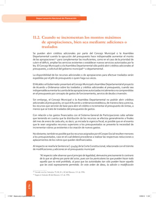 276
Departamento Nacional de Planeación
11.2.	Cuando se incrementan los montos máximos
	 de apropiaciones, bien sea mediante adiciones o
	traslados
Se pueden abrir créditos adicionales por parte del Concejo Municipal o la Asamblea
Departamental cuando la ejecución del presupuesto hace indispensable aumentar el monto
de las apropiaciones122
para complementar las insuficientes, como en el caso de la prioridad de
cubrir el déficit, ampliar los servicios existentes o establecer nuevos servicios autorizados por la
ley. El Concejo Municipal o a la Asamblea Departamental sólo podrá abrir créditos adicionales al
presupuesto, a solicitud del gobierno municipal123
o departamental .
La disponibilidad de los recursos adicionales o de apropiaciones para efectuar traslados serán
expedidas por el jefe de presupuesto o quien haga sus veces.
ElAlcalde o elGobernador presentará alConcejo Municipal oAsamblea Departamental el proyecto
de Acuerdo u Ordenanza sobre los traslados y créditos adicionales al presupuesto, cuando sea
indispensableaumentarlacuantíadelasapropiacionesautorizadasinicialmenteonocomprendidas
en el presupuesto por concepto de gastos de funcionamiento, servicio de deuda o inversión.
Sin embargo, el Concejo Municipal o la Asamblea Departamental no podrán abrir créditos
adicionales al presupuesto, sin que elAcuerdo u ordenanza establezca, de manera clara y precisa,
los recursos que servirán de base para abrir el crédito e incrementar el presupuesto de rentas, a
menos que se trate de traslados del presupuesto de gastos.
Con relación a los gastos financiados con el Sistema General de Participaciones cabe señalar
que teniendo en cuenta que la distribución de los recursos se efectúa generalmente a finales
del mes de enero de cada año, es decir, ya iniciada la vigencia fiscal, es posible que en el evento
que le sean asignados recursos superiores a los presupuestados se presente la necesidad de
incrementar rubros ya existentes o la creación de nuevos gastos.
Noobstante,tambiénesposiblequelosrecursosasignadosporelConpesSocialresultenmenores
a los presupuestados, caso en el cual deberá procederse a realizar las respectivas reducciones o
aplazamientos de los rubros que queden desfinanciados.
Al respecto se reseña laSentenciaC-514/95 de laCorteConstitucional, relacionada con el trámite
de modificaciones y adiciones en el presupuesto municipal:  
“Al respecto cabe observar que el principio de legalidad, demuestra precisamente lo contrario
de lo que se afirma por parte del actor, pues son los particulares los que pueden hacer todo
aquello que no esté prohibido, al paso que las autoridades tan sólo pueden hacer aquello
que les está expresamente permitido. En este orden de ideas, la adición o modificación
122	
Acorde con los Artículos 79, 80, 81 y 82 del Decreto 111 de 1996.
123	
Según el Artículo 88 del Decreto 111 de 1996.
117387 - Bases para la gestion todo 276 12/06/12 11:29
 
