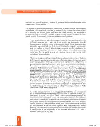 278
Departamento Nacional de Planeación
sujetarse a un criterio de prudencia y moderación, que evite la arbitrariedad en el ejercicio de
una potestad o de una facultad.
Este principio de razonabilidad, en materia presupuestal, no puede ignorar el monto máximo
ya fijado, así exista autonomía municipal en la ejecución del presupuesto; autonomía que
no es absoluta, sino limitada por los parámetros del Estado unitario y por la naturaleza
presupuestal. Así lo ha entendido esta Corte en la Sentencia C-478 del 6 de agosto de 1992,
cuando se refirió al mencionado criterio de unidad y sus manifestaciones:
“Estas características de la Ley Orgánica de Presupuesto hacen de ella un elemento
unificador poderoso, pues todas las leyes anuales de presupuesto tendrán
forzosamente un parámetro común en lo sustantivo y en lo formal. Igualmente, por
disposición expresa del art. 352 de la nueva Constitución, ese poder homologador
de la Ley Orgánica se extiende a los demás presupuestos, sean los que elaboren los
entes descentralizados por servicios como los que adopten las entidades autónomas
territoriales. Es una pauta general, de cobertura nacional, de enorme poder
centralizador y racionalizador.
“De otra parte, algunos de los principios fundamentales contenidos en la LeyOrgánica
del Presupuesto apuntan igualmente a hacer del presupuesto una herramienta que se
autocontiene, que tiene límites, que puede ser usada repetidamente sin deformarse y
que puede aplicarse de igual manera en varios niveles administrativos y territoriales.
Entre ellos se pueden mencionar: a) el principio de la unidad presupuestal: los ingresos
y los gastos del Estado deben estar agrupados en un mismo documento; b) el principio
de la universalidad: todas las rentas y todos los gastos deben figurar en el presupuesto
(consagrado sólo parcialmente en el art. 11 de la L. 38/89); c) el principio de la unidad
de caja: todos los ingresos públicos ingresan, sin previa destinación, a un fondo común
donde se asignan a financiar el gasto del estado (Art. 359 C.P.); d) el principio de la
planificación: el presupuesto debe ser armónico con los planes de desarrollo (art.
9º L. 38/89, arts. 342, 352 C.P.). Todos estos principios están encaminados a darle
coherencia interna al proceso de presupuestación y congruencia con el otro gran
proceso económico de distribución de recursos y cargas que es el de planeación. Por
eso se afirma aquí que la mera imposición de estos principios logra producir un efecto
unificador de todo el manejo presupuestal.
“La unidad presupuestal tiene en el art. 353 de la Carta Política una consagración
que no puede desconocer el intérprete y a la cual se suma la que recibe en el art. 352.
En este caso se recurre a una técnica similar a la tradicionalmente empleada por las
normas nacionales orgánicas del presupuesto para someter a los presupuestos locales
yseccionales a sus principios: la remisión a las bases teóricas y operativas de lamateria
presupuestal nacional. Sobre este particular comenta el doctor Juan Camilo Restrepo
Salazar “Artículo 353: Mediante esta norma se ha constitucionalizado el principio
que acostumbraban recoger las normas orgánicas, en el sentido de que las normas
generales aplicables al presupuesto general de la Nación se aplicarán analógicamente
a la elaboración de los presupuestos de las entidades territoriales.” (RESTREPO,
Hacienda Pública, op. cit. pág. 269).
117387 - Bases para la gestion todo 278 12/06/12 11:29
 