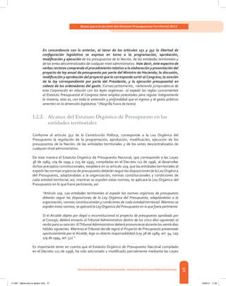 27
Bases para la Gestión del Sistema Presupuestal Territorial 2012
Dirección de DesarrolloTerritorial Sostenible - Subdirección de Finanzas PúblicasTerritoriales
En concordancia con lo anterior, al tenor de los artículos 151 y 352 la libertad de
configuración legislativa se expresa en torno a la programación, aprobación,
modificación y ejecución de los presupuestos de la Nación, de las entidades territoriales y
de los entes descentralizados de cualquier nivel administrativo. Vale decir, este espectro de
verbos rectores comprende el procedimiento relativo a la elaboración y presentación del
proyecto de ley anual de presupuesto por parte del Ministro de Hacienda; la discusión,
modificación y aprobación del proyecto que le corresponde surtir alCongreso; la sanción
de la ley correspondiente por parte del Presidente, y la ejecución presupuestal en
cabeza de los ordenadores del gasto. Consecuentemente, –reiterando jurisprudencia de
esta Corporación en relación con las leyes orgánicas– al expedir las reglas concernientes
al Estatuto Presupuestal el Congreso tiene amplias potestades para regular íntegramente
la materia, esto es, con toda la extensión y profundidad que el ingreso y el gasto públicos
ameriten en la dimensión legislativa.” (Negrilla fuera de texto).
1.2.2.	 Alcance del Estatuto Orgánico de Presupuesto en las
entidades territoriales
Conforme al artículo 352 de la Constitución Política, corresponde a la Ley Orgánica del
Presupuesto la regulación de la programación, aprobación, modificación, ejecución de los
presupuestos de la Nación, de las entidades territoriales y de los entes descentralizados de
cualquier nivel administrativo.
De esta manera el Estatuto Orgánico de Presupuesto Nacional, que corresponde a las Leyes
38 de 1989, 179 de 1994 y 225 de 1995, compiladas en el Decreto 111 de 1996, al desarrollar
dichos preceptos constitucionales, establece en su artículo 109, que las entidades territoriales al
expedir las normas orgánicas de presupuesto deberán seguir las disposiciones de la LeyOrgánica
del Presupuesto, adaptándolas a la organización, normas constitucionales y condiciones de
cada entidad territorial, así, mientras se expiden estas normas, se aplicará la Ley Orgánica del
Presupuesto en lo que fuere pertinente, así:
“Artículo 109. Las entidades territoriales al expedir las normas orgánicas de presupuesto
deberán seguir las disposiciones de la Ley Orgánica del Presupuesto, adaptándolas a la
organización, normas constitucionales y condiciones de cada entidad territorial. Mientras se
expiden estas normas, se aplicará la LeyOrgánica del Presupuesto en lo que fuere pertinente.
Si el Alcalde objeta por ilegal o inconstitucional el proyecto de presupuesto aprobado por
el Concejo, deberá enviarlo al Tribunal Administrativo dentro de los cinco días siguientes al
recibo para su sanción. ElTribunalAdministrativo deberá pronunciarse durante los veinte días
hábiles siguientes. Mientras elTribunal decide regirá el Proyecto de Presupuesto presentado
oportunamente por el Alcalde, bajo su directa responsabilidad (Ley 38 de 1989, art. 94, Ley
179 de 1994, art. 52).”
Es importante tener en cuenta que el Estatuto Orgánico de Presupuesto Nacional compilado
en el Decreto 111 de 1996, ha sido adicionado y modificado parcialmente mediante las Leyes
117387 - Bases para la gestion todo 27 12/06/12 11:29
 