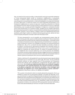 Hay,conrespectoalasnormasacusadas,undenominadorcomúnquenopermitensobrepasar
un monto presupuestal fijado cuando se introduzcan modificaciones al presupuesto
municipal. Lo anterior es lógico, ya que todo presupuesto implica un cálculo anticipado, y
esta anticipación es necesaria para dar un criterio de estabilidad en el manejo de la hacienda;
por tanto, debe existir un mínimo de certeza en el monto disponible presupuestado, así se
introduzcan modificaciones en cuanto a la ejecución. Cuando hay variaciones en el cálculo
que sobrepasan el monto sobre el cual hay acuerdo, el interés general es el que se ve afectado
directamente, y esto no puede permitirlo el legislador. Al respecto es conveniente recordar
que la Corte Constitucional, en la sentencia citada, manifestó que los modelos alternativos
de autonomía presupuestal no implican una potestad descoordinada del presupuesto general
de la Nación. Entonces, como se observa, si llegare a existir una sobredimensión del monto
aprobado, podría llegar a afectar la coherencia del presupuesto general, además de hacer
irrisorio el propio presupuesto municipal. Sobre este tema dijo la Corte:
“El tema presupuestal es uno de aquellos que necesariamente propicia áreas de
concurrenciay,porende,suponeunalaborpreviadecoordinación.Parasutratamiento
hay que partir de la existencia de tres niveles de hacienda pública. La hacienda central
o nacional, la hacienda seccional o departamental y la hacienda local o municipal. La
nueva Constitución reconoce a las entidades territoriales una autonomía financiera
limitada (art. 287-3 C.P.). La situación de estas haciendas seccionales y locales no
es estática. Se oscila entre la vieja posición de apéndice de la hacienda central y la
verdadera autonomía hacendística que está por nacer y que en lo presupuestal se
refleja en la aparición de nuevas funciones. Se impone la necesidad de pensar en
una redefinición de la ecuación tradicional, en la cual las funciones de estabilidad,
crecimiento,provisiónyrepartodebienesyfondosentodoelterritoriosoncompetencia
exclusiva o casi exclusiva de la hacienda central en tanto que las haciendas locales se
reducen a financiar la prestación de los servicios tradicionalmente locales.
“Afolio22delAnexoNº1delexpedienteD-0003obralaponenciaparasegundodebate
del proyecto que se convertiría en la Ley 38 de 1989. Allí se dice: ‘Se ha considerado
necesario enmarcar en leyes orgánicas tanto el funcionamiento del Presupuesto
General de la Nación como la planificación y programación del gasto público entre
otros temas. Es un hecho que ambas funciones tienen una correlación innegable:
el presupuesto como expresión financiera de la función económica del Estado;
y los planes y programas como directrices de política, como estrategias para
desarrollar los propósitos de la acción gubernamental, en forma coherente’”.
(Expediente D-003, Anexo 1. folio 22, sin negrillas en el original).
“Por su parte, la Constitución reitera la conexión planeación-presupuesto. El art. 342
establece la sujeción de los presupuestos oficiales a los planes de desarrollo. El art.
344 prescribe que los organismos Departamentales de planeación participarán en la
preparación de los presupuestos de los Municipios, en los términos que señala la ley. El
art. 346 impone al gobierno nacional la debida correspondencia del presupuesto anual
con el plan nacional de desarrollo. El art. 352, finalmente, confía a la Ley orgánica de
presupuesto lo relativo a la coordinación de los presupuestos nacional, territoriales y
de los entes descentralizados por servicios con el plan nacional de desarrollo.
117387 - Bases para la gestion todo 279 12/06/12 11:29
 