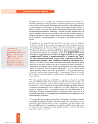 280
Departamento Nacional de Planeación
“El gasto al excluirse el principio del equilibrio presupuestal se convierte en el
elemento fundamental del presupuesto está íntimamente ligado con la contratación
administrativa,quesenutreprecisamentedelgastoaprobadoyquesedebeprogramar
y ejecutar teniendo al presupuesto de rentas y gastos como parámetro. Por ello el
artículo 352 de la Carta Política le asigna a la ley orgánica de presupuesto la función
de regular la capacidad de los organismos y entidades estatales para contratar. Se
destaca entonces el carácter de procedimiento intermedio que exhibe el presupuesto,
posterior al proceso de planeación pero anterior al proceso de gasto y contratación
oficial. Esto coloca el tema presupuestal en el corazón de la actividad económica del
Estado.
“El presupuesto, sea Nacional, Departamental o Municipal, se ha convertido en
instrumento poderoso de manejo macroeconómico, desempeñando funciones
esenciales como las de disminuir el paro y financiar servicios sociales y públicos,
que de otra forma serían inaccesibles al público. Su importancia va más allá de las
actividades de fomento. Como dice Fernando Rojas (Economía Colombiana, revista
de la Contraloría General de la República Nº 190-191): ‘El gasto público es en
realidad un espejo de la sociedad toda, que refleja la estructura y la lógica de
la administración pública, el desarrollo territorial, la orientación del Estado,
las ideas políticas predominantes, la relación del Estado y la ciudadanía y la
particular vinculación del Estado al proceso de acumulación y desarrollo’ (Rojas,
op.citp.40).Enefecto,elpresupuestoaldefinirlasmetasdegastoeinversión,fijadas
en el plan de desarrollo, asume el carácter de instrumento de política económica. El
presupuesto nacional está dirigido a hacer compatibles en el corto plazo la política
fiscal con las políticas monetaria, cambiaria y crediticia y servir de medida realista
de los gastos del gobierno que inciden en la inflación, en la necesidad de contraer
o liberar el circulante, en la tasa de cambio y en los intereses. Además, el tamaño
del presupuesto está relacionado con el déficit fiscal y el endeudamiento externo del
sector nacional.
“Por ello se puede entender que en Colombia se imponga el principio de la unidad
presupuestal frente al de la autonomía presupuestal. El Presupuesto Nacional y los
principios que lo inspiran son de trascendental importancia para el rodaje económico de
la sociedad. A su lado, los presupuestos Departamentales y Municipales han adquirido
una relevancia innegable en la nueva Constitución. Ahora todos son parte de un mismo
sistema de ingresos y gastos. El principio de la unidad de lo presupuestal nace de la
realidad que constituye el manejo unificado de la economía o de la parte oficial de la
misma y de la existencia de unos fines y objetivos comunes a todos los presupuestos que
se ponen en vigor anualmente.
“El principio de la autonomía presupuestal, en el lado opuesto, ofrece a las entidades
territoriales la separación financiera así sea nominal, que es el inicio del proceso
autonómico. Esta libertad relativa se verá menguada en aras de conseguir una
hacienda pública coherente, coordinada, en la cual la contabilidad, los procedimientos
de elaboración del presupuesto, de aprobación, ejecución y control del mismo
respondan a patrones comunes”.
En efecto, el
presupuesto al
deﬁnir las metas de
gasto e inversión,
ﬁjadas en el plan
de desarrollo,
asume el carácter
de instrumento de
política económica.
117387 - Bases para la gestion todo 280 12/06/12 11:29
 