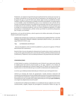 281
Bases para la Gestión del Sistema Presupuestal Territorial 2012
Dirección de DesarrolloTerritorial Sostenible - Subdirección de Finanzas PúblicasTerritoriales
Finalmente, con respecto al argumento de que la aplicación de las normas que se acusan va
en abierta contradicción con lo que esta Corte ha expresado en las Sentencias Nos. C-478
de agosto de 1992 y C-546 del mismo año, donde, según el actor, la prohibición de hacer
traslados o adicionar el presupuesto va dirigida únicamente al presidente, a los gobernadores
y a los alcaldes, carece de fundamento, pues si no se mencionó el caso concreto de los
concejos municipales fue porque no era objeto de las demandas sobre las cuales se pronunció
la Corporación en esas sentencias. Además, en ellas se expresan los mismos principios que
se recogen en la presente providencia, como son el de la competencia legislativa, la unidad
presupuestal, la sistematización y demás normas que limitan la autonomía presupuestal,
que, se repite, no es ilimitada”.
Igualmente, en el caso de los distritos, sobre la apertura de créditos adicionales, el Consejo de
Estado ha planteado lo siguiente:
CONSEJO DE ESTADO-SALA PLENA DE LO CONTENCIOSO ADMINISTRATIVO- SECCIÓN
PRIMERA CONSEJERO PONENTE: MANUEL SANTIAGO URUETA AYOLA. 7 de octubre de
1999, Radicación número: 4239.
“Ref.:	 AUTORIDADES DISTRITALES
	 Recurso de apelación contra la sentencia proferida el 25 de junio de 1998 por el Tribunal
Administrativo de Cundinamarca
Decide la Sala el recurso de apelación interpuesto por la parte actora contra la sentencia de
25 de junio de 1998, de la Subsección A, de la Sección Primera, delTribunal Administrativo de
Cundinamarca, mediante la cual se accedió parcialmente a las pretensiones de la demanda.
...
CONSIDERACIONES
La Sala limitará su examen a los fundamentos que el tribunal a quo expuso para decretar
la nulidad parcial del artículo 56 del Acuerdo 24 de 1995, conforme a los motivos de
inconformidad manifestados por el Distrito Capital, pues, en relación con los otros artículos,
la parte actora no recurrió la decisión que no accedió a la declaratoria de nulidad de estos.
La norma cuya nulidad parcial fue declarada por el tribunal a quo es del siguiente tenor:
“Artículo 56. Aumento del monto de apropiaciones. Cuando durante la Ejecución del
PresupuestoAnualdelDistritosehiciereindispensableaumentarelmontodelasapropiaciones
para completar las insuficientes, ampliar los servicios existentes o establecer nuevos servicios
autorizados por la Ley, se pueden abrirCréditos Adicionales por elConcejo o por elGobierno,
con arreglo a las disposiciones de este Acuerdo”.
La declaratoria de nulidad parcial obedece a la consideración de que conforme a las normas
constitucionales y legales, después de promulgada la Constitución Política de 1991, los
117387 - Bases para la gestion todo 281 12/06/12 11:29
 