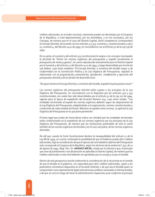 282
Departamento Nacional de Planeación
créditos adicionales, en el orden nacional, solamente pueden ser decretados por el Congreso
de la República; a nivel departamental, por las Asambleas, y en los municipios, por los
Concejos, de manera que en el caso del Distrito Capital, dicha competencia corresponderá
al Concejo Distrital, de acuerdo con los artículos 5 y 313, numeral 5, constitucionales y 136 y
12, numeral 4, del Decreto 1421 de 1993, en concordancia con el artículo 52 de la Ley 179 de
1994.
De su parte, el numeral 5 del artículo 313 constitucional le asigna a los concejos municipales
la facultad de “Dictar las normas orgánicas del presupuesto y expedir anualmente el
presupuesto de rentas y gastos”, la cual es reproducida textualmente para el Distrito Capital
por el numeral 4 del artículo 12 del Decreto 1421 de 1993, y luego desarrollada por el artículo
136 ibídem, cuyo texto establece “El Concejo Distrital, a iniciativa del alcalde mayor y de
conformidad con la Constitución Política y la Ley Orgánica del Presupuesto, regulará lo
relacionado con la programación, presentación, aprobación, modificación y ejecución del
presupuesto distrital y de los fondos de desarrollo local.
“De igual manera elConcejo Distrital, a iniciativa del alcalde, expedirá el presupuesto anual.”
Las normas orgánicas del presupuesto distrital están sujetas a los principios de la Ley
Orgánica del Presupuesto, en concordancia con lo dispuesto por los artículos 352 y 353
constitucionales, los cuales han sido desarrollados por el artículo 52 de la Ley 172 de 1994,
vigente para la época de expedición del Acuerdo Número 024, cuyo texto rezaba: “Las
entidades territoriales al expedir las normas orgánicas deberán seguir las disposiciones de
la Ley Orgánica del Presupuesto, adaptándolas a la organización, normas constitucionales y
condiciones de cada entidad territorial. Mientras se expiden estas normas, se aplicará la Ley
Orgánica del Presupuesto en lo que fuere pertinente”.
El texto legal que acaba de transcribirse indica con claridad que las entidades territoriales
están condicionadas en la expedición de sus normas orgánicas por los principios de la Ley
Orgánica del Presupuesto, de manera que las limitaciones predicables de esta lo serán
también de las normas orgánicas territoriales y en el caso sub judice, de las normas orgánicas
distritales.
De allí que cuando la Corte Constitucional declara la inexequibilidad del artículo 71 de la
Ley 88 de 1993, en cuanto contempla la posibilidad de que el Gobierno pueda abrir créditos
adicionales, bajo la consideración de que en épocas de normalidad la reforma del Presupuesto
solo corresponde alCongreso de la República, según los términos de la sentenciaC-357, de 11
de agosto de 1994, Mag. Pon. Dr. ARANGO MEJÍA, citada por el tribunal a quo, el principio
que sirve de fundamento a tal declaración es aplicable al Distrito Capital, de manera que los
créditos adicionales a este nivel deberán ser aprobados por el concejo y no por el alcalde.
Dentro de esta perspectiva resulta irrelevante la consideración de la recurrente en el sentido
de que el alcalde es el gobierno, con capacidad para abrir créditos adicionales, sujeto a los
parámetros normativos dispuestos en el Acuerdo Distrital, o de que sea el Alcalde quien se
comprometa como representante legal ante personas jurídicas nacionales e internacionales,
o de que se corra el riesgo de hacer la administración inoperante, pues conforme al principio
117387 - Bases para la gestion todo 282 12/06/12 11:29
 