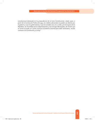 283
Bases para la Gestión del Sistema Presupuestal Territorial 2012
Dirección de DesarrolloTerritorial Sostenible - Subdirección de Finanzas PúblicasTerritoriales
constitucional destacado en la jurisprudencia de la Corte Constitucional, citado supra, a
partir de la Constitución Política de 1991, los créditos adicionales no pueden ser abiertos por
el gobierno, ni por los gobernadores, ni por los alcaldes sino, en su orden, por elCongreso de la
República, las Asambleas de los Departamentos y los Concejos Municipales, de manera que
la norma acusada, en cuanto autoriza al Gobierno Distrital para tales menesteres, resulta
contraria a la Constitución y a la ley”.
117387 - Bases para la gestion todo 283 12/06/12 11:29
 