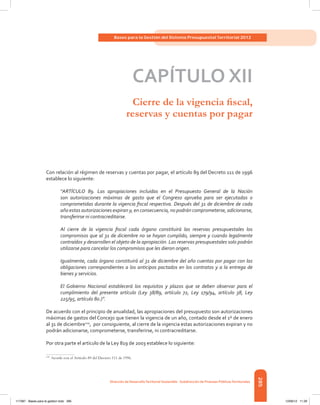285
Bases para la Gestión del Sistema Presupuestal Territorial 2012
Dirección de DesarrolloTerritorial Sostenible - Subdirección de Finanzas PúblicasTerritoriales
CAPÍTULO XII
Cierre de la vigencia fiscal,
reservas y cuentas por pagar
Con relación al régimen de reservas y cuentas por pagar, el artículo 89 del Decreto 111 de 1996
establece lo siguiente:
“ARTÍCULO 89. Las apropiaciones incluidas en el Presupuesto General de la Nación
son autorizaciones máximas de gasto que el Congreso aprueba para ser ejecutadas o
comprometidas durante la vigencia fiscal respectiva. Después del 31 de diciembre de cada
año estas autorizaciones expiran y, en consecuencia, no podrán comprometerse, adicionarse,
transferirse ni contracreditarse.
Al cierre de la vigencia fiscal cada órgano constituirá las reservas presupuestales los
compromisos que al 31 de diciembre no se hayan cumplido, siempre y cuando legalmente
contraídos y desarrollen el objeto de la apropiación. Las reservas presupuestales solo podrán
utilizarse para cancelar los compromisos que les dieron origen.
Igualmente, cada órgano constituirá al 31 de diciembre del año cuentas por pagar con las
obligaciones correspondientes a los anticipos pactados en los contratos y a la entrega de
bienes y servicios.
El Gobierno Nacional establecerá los requisitos y plazos que se deben observar para el
cumplimiento del presente artículo (Ley 38/89, artículo 72, Ley 179/94, artículo 38, Ley
225/95, artículo 8o.)”.
De acuerdo con el principio de anualidad, las apropiaciones del presupuesto son autorizaciones
máximas de gastos del Concejo que tienen la vigencia de un año, contado desde el 1º de enero
al 31 de diciembre124
, por consiguiente, al cierre de la vigencia estas autorizaciones expiran y no
podrán adicionarse, comprometerse, transferirse, ni contracreditarse.
Por otra parte el artículo de la Ley 819 de 2003 establece lo siguiente:
124	
Acorde con el Artículo 89 del Decreto 111 de 1996.
117387 - Bases para la gestion todo 285 12/06/12 11:29
 