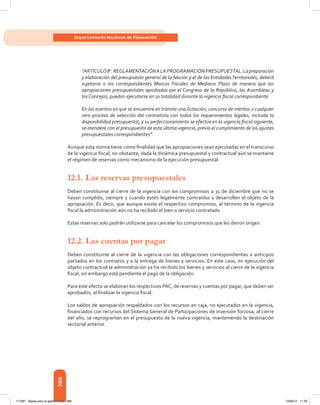 286
Departamento Nacional de Planeación
“ARTÍCULO8o
.REGLAMENTACIÓNALAPROGRAMACIÓNPRESUPUESTAL.Lapreparación
y elaboración del presupuesto general de la Nación y el de las EntidadesTerritoriales, deberá
sujetarse a los correspondientes Marcos Fiscales de Mediano Plazo de manera que las
apropiaciones presupuestales aprobadas por el Congreso de la República, las Asambleas y
los Concejos, puedan ejecutarse en su totalidad durante la vigencia fiscal correspondiente.
En los eventos en que se encuentre en trámite una licitación, concurso de méritos o cualquier
otro proceso de selección del contratista con todos los requerimientos legales, incluida la
disponibilidad presupuestal, y su perfeccionamiento se efectúe en la vigencia fiscal siguiente,
se atenderá con el presupuesto de esta última vigencia, previo el cumplimiento de los ajustes
presupuestales correspondientes”.
Aunque esta norma tiene como finalidad que las apropiaciones sean ejecutadas en el transcurso
de la vigencia fiscal; no obstante, dada la dinámica presupuestal y contractual aún se mantiene
el régimen de reservas como mecanismo de la ejecución presupuestal.
12.1.	Las reservas presupuestales
Deben constituirse al cierre de la vigencia con los compromisos a 31 de diciembre que no se
hayan cumplido, siempre y cuando estén legalmente contraídos y desarrollen el objeto de la
apropiación. Es decir, que aunque existe el respectivo compromiso, al término de la vigencia
fiscal la administración aún no ha recibido el bien o servicio contratado.
Estas reservas solo podrán utilizarse para cancelar los compromisos que les dieron origen.
12.2.	Las cuentas por pagar
Deben constituirse al cierre de la vigencia con las obligaciones correspondientes a anticipos
pactados en los contratos y a la entrega de bienes y servicios. En este caso, en ejecución del
objeto contractual la administración ya ha recibido los bienes y servicios al cierre de la vigencia
fiscal, sin embargo está pendiente el pago de la obligación.
Para este efecto se elaboran los respectivos PAC, de reservas y cuentas por pagar, que deben ser
aprobados, al finalizar la vigencia fiscal.
Los saldos de apropiación respaldados con los recursos en caja, no ejecutados en la vigencia,
financiados con recursos del Sistema General de Participaciones de inversión forzosa, al cierre
del año, se reprograman en el presupuesto de la nueva vigencia, manteniendo la destinación
sectorial anterior.
117387 - Bases para la gestion todo 286 12/06/12 11:29
 