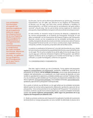 28
Departamento Nacional de Planeación
617 de 2000, “por la cual se reforma parcialmente la Ley 136 de 1994, el Decreto
Extraordinario 1222 de 1986, que adiciona la Ley Orgánica de Presupuesto,
el Decreto 1421 de 1993, que dicta otras normas tendientes a fortalecer la
descentralización, y se dictan normas para la racionalización del gasto público
nacional” y 819 de 2003, “por la cual se dictan normas orgánicas en materia de
presupuesto,responsabilidadytransparenciafiscalysedictanotrasdisposiciones”.
En este sentido, es necesario revisar el proceso de adopción y adaptación de
las normas presupuestales en el Estatuto de Presupuesto Territorial, el cual
debe corresponder con los lineamientos del Estatuto Orgánico del Presupuesto
Nacional, acorde con las competencias de las entidades territoriales; en esa
medida, el propósito de este documento es brindar orientaciones sobre elSistema
Presupuestal Territorial acorde con el marco constitucional y legal colombiano,
incluyendo, también, los aportes jurisprudenciales de las Altas Cortes.
Lo anterior, es analizado en laSentenciaC-1072 del 3 de diciembre de 2002, donde
laCorteConstitucional declaró la exequibilidad del artículo 31 (parcial) del Decreto
111 de 1996, “Por el cual se compilan la Ley 38 de 1989, la Ley 179 de 1994 y la Ley
225 de 1995 que conforman el Estatuto Orgánico del Presupuesto”, que definen
respecto al alcance de la Ley Orgánica en el ámbito territorial bajo un criterio
unificador y su poder homologador, conforme a lo siguiente:
“VI. CONSIDERACIONESY FUNDAMENTOS.
… 
Pues bien, según el artículo 352 de la Constitución, “la ley orgánica del presupuesto
regulará lo correspondiente a la programación, aprobación, modificación, ejecución de los
presupuestos de la Nación, de las entidades territoriales y de los entes descentralizados de
cualquier nivel administrativo, y su coordinación con el plan nacional de desarrollo, así como
también la capacidad de los organismos y entidades estatales para contratar” (Subraya laSala).
A su vez, el artículo 353 ídem establece que “los principios y las disposiciones establecidas en este
título se aplicarán, en lo que fuere pertinente, a las entidades territoriales, para la elaboración,
aprobación y ejecución de su presupuesto” (Subraya laSala).
Por su parte, el artículo 104 del Decreto 111 de 1996 señala que las entidades territoriales
deberán ajustar las normas sobre programación, elaboración, aprobación y ejecución de sus
presupuestos, “a las normas previstas en la Ley Orgánica de Presupuesto”.Y en armonía con
lo anterior, el artículo 109 del mismo estatuto dispone que, cuando las entidades territoriales
expidan sus normas orgánicas presupuestales, deben seguir las previsiones de la Ley
Orgánica de Presupuesto (en adelante LOP).
6.- Desde sus primeras sentencias esta Corporación ha explicado el sentido de la autonomía
territorial frente al manejo presupuestal, así como también ha delimitado el alcance de la
Las entidades
territoriales
al expedir las
normas orgánicas
de presupuesto
deberán seguir
las disposiciones
de la Ley Orgánica
del Presupuesto,
adaptándolas a
la organización,
normas
constitucionales
y condiciones
de cada entidad
territorial. Mientras
se expiden estas
normas, se aplicará
la Ley Orgánica
del Presupuesto
en lo que fuere
pertinente.
117387 - Bases para la gestion todo 28 12/06/12 11:29
 