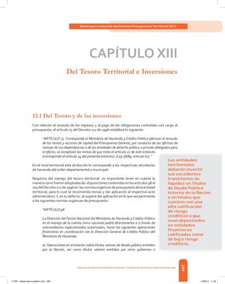 289
Bases para la Gestión del Sistema Presupuestal Territorial 2012
Dirección de DesarrolloTerritorial Sostenible - Subdirección de Finanzas PúblicasTerritoriales
CAPÍTULO XIII
Del Tesoro Territorial e Inversiones
13.1 Del Tesoro y de las inversiones
Con relación al recaudo de los ingresos y al pago de las obligaciones contraídas con cargo al
presupuesto, el artículo 75 del Decreto 111 de 1996 establece lo siguiente:
“ARTÍCULO 75. Corresponde al Ministerio de Hacienda y Crédito Público efectuar el recaudo
de las rentas y recursos de capital del Presupuesto General, por conducto de las oficinas de
manejo de sus dependencias o de las entidades de derecho público o privado delegadas para
el efecto; se exceptúan las rentas de que trata el artículo 22 de este estatuto
(corresponde al artículo 34 del presente estatuto). (Ley 38/89, artículo 61).”
En el nivel territorial esta atribución le corresponde a las respectivas secretarías
de hacienda del orden departamental y municipal.
Respecto del manejo del tesoro territorial es importante tener en cuenta la
manera como fueron adoptadas las disposiciones contenidas en los artículos 98 al
103 del Decreto 111 de 1996 en las normas orgánicas de presupuesto de la entidad
territorial, para lo cual se recomienda revisar y dar aplicación al respectivo acto
administrativo.Y, en su defecto, se sugiere dar aplicación en lo que sea pertinente
a las siguientes normas orgánicas de presupuesto:
“ARTÍCULO 98.
La Dirección delTesoro Nacional del Ministerio de Hacienda y Crédito Público
en el manejo de la cuenta única nacional podrá directamente o a través de
intermediarios especializados autorizados, hacer las siguientes operaciones
financieras en coordinación con la Dirección General de Crédito Público del
Ministerio de Hacienda:
a) Operaciones en el exterior sobre títulos valores de deuda pública emitidos
por la Nación, así como títulos valores emitidos por otros gobiernos o
Las entidades
territoriales
deberán invertir
sus excedentes
transitorios de
liquidez en Títulos
de Deuda Pública
Interna de la Nación
o en títulos que
cuenten con una
alta caliﬁcación
de riesgo
crediticio o que
sean depositados
en entidades
ﬁnancieras
caliﬁcadas como
de bajo riesgo
crediticio.
117387 - Bases para la gestion todo 289 12/06/12 11:29
 