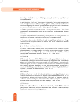 290
Departamento Nacional de Planeación
tesorerías, entidades bancarias y entidades financieras, de las clases y seguridades que
autorice el gobierno;
b) Operaciones en el país sobre títulos valores emitidos por el Banco de la República y las
instituciones financieras sometidas al control y vigilancia de la Superintendencia Bancaria y
otrostítulosqueautoriceelgobierno,lascuales,deberánhacerseacortoplazoymanteniendo
una estricta política de no concentración y de diversificación de riesgos;
c) Celebrar operaciones de crédito de tesorería, y emitir y colocar en el país o en el exterior
títulos valores de deuda pública interna, en las condiciones que establezca el Gobierno
Nacional;
d) Liquidar anticipadamente sus inversiones, y vender y endosar los activos financieros que
configuran su portafolio de inversiones en los mercados primario y secundario;
e) Aceptar el endoso a su favor de títulos valores de deuda pública de la Nación para el pago
de obligaciones de los órganos públicos con el tesoro de la Nación, con excepción de las de
origen tributario, y
f) Las demás que establezca el gobierno.
El gobierno podrá constituir un fondo para la redención anticipada de los títulos valores de
deuda pública y si lo considera necesario contratar su administración. En todos los casos
las inversiones financieras deberán efectuarse bajo los criterios de rentabilidad, solidez y
seguridad, y en condiciones de mercado (L. 38/89, art. 81; L. 179/94, art. 44).
ARTÍCULO 99.
El Ministerio de Hacienda y Crédito Público tendrá capacidad para celebrar los contratos que
se requieran en el desarrollo de lo dispuesto en el artículo anterior, los cuales solo requerirán
para su celebración, validez y perfeccionamiento, de la firma de las partes y de su publicación
en el Diario Oficial, requisito que se entiende cumplido con la orden de publicación impartida
por el Tesorero General de la República. En todo caso las operaciones de compra, venta y
negociación de títulos que realice directamente el Ministerio de Hacienda yCrédito Público se
sujetarán a las normas del derecho privado (L. 179/94, art. 45).
ARTÍCULO 100.
El Gobierno Nacional, a través de la dirección del tesoro nacional, podrá adquirir como
inversión transitoria de liquidez los títulos de deuda pública, emitidos por la Nación, sin que
en tales eventos opere el fenómeno de confusión. Tales títulos así adquiridos podrán ser
declarados de plazo vencido por el emisor redimiéndose en forma anticipada, o ser colocados
en el mercado secundario durante el plazo de su vigencia (L. 179/94, art. 60).
ARTÍCULO 101.
La Dirección de Tesoro Nacional del Ministerio de Hacienda y Crédito Público elaborará
mensualmente un estado de resultados de sus operaciones financieras, con el cual se harán
las afectaciones presupuestales correspondientes.
117387 - Bases para la gestion todo 290 12/06/12 11:29
 