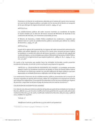291
Bases para la Gestión del Sistema Presupuestal Territorial 2012
Dirección de DesarrolloTerritorial Sostenible - Subdirección de Finanzas PúblicasTerritoriales
Pertenecen a la Nación los rendimientos obtenidos por el sistema de cuenta única nacional,
así como los de los órganos públicos o privados con los recursos de la Nación con excepción
de los que obtengan los órganos de previsión social (L. 179/94, art. 47).
ARTÍCULO 102.
Los establecimientos públicos del orden nacional invertirán sus excedentes de liquidez
en títulos emitidos por la dirección del tesoro nacional del Ministerio de Hacienda en las
condiciones del mercado, o en inversiones autorizadas por esta.
El Ministro de Hacienda y Crédito Público establecerá las condiciones y requisitos que
deberán tener en cuenta los establecimientos públicos nacionales para obtener los créditos
de tesorería (L. 179/94, art. 48).
ARTÍCULO 103.
A partir de la vigencia de la presente ley, los órganos del orden nacional de la administración
pública solo podrán depositar sus recursos en la cuenta única nacional que para el efecto
se establezca, a nombre de la dirección del tesoro nacional, o a nombre de esta seguido del
nombre del órgano, o en las entidades que ordene el Ministerio de Hacienda yCrédito Público,
de acuerdo con la reglamentación que expida el gobierno (L. 38/89, art. 82; L. 179/94, art. 55,
incs. 3º y 18).”
En cuanto a las inversiones que pueden hacer las entidades territoriales cuando presenten
excedentes de liquidez, el artículo 17 de la Ley 819 de 2003 dispone lo siguiente:
“ARTÍCULO 17. COLOCACIÓN DE EXCEDENTES DE LIQUIDEZ. Las entidades territoriales
deberán invertir sus excedentes transitorios de liquidez enTítulos de Deuda Pública Interna
de la Nación o en títulos que cuenten con una alta calificación de riesgo crediticio o que sean
depositados en entidades financieras calificadas como de bajo riesgo crediticio”.
Los rendimientos financieros de los establecimientos públicos provenientes de la inversión de
recursos originados en aportes del municipio, deben ser consignados en la tesorería en la fecha
que indiquen los reglamentos.Se exceptúan los obtenidos con los recursos recibidos por órganos
de previsión y seguridad social para el pago de prestaciones de carácter económico125
.
COLOCACIÓN DE EXCEDENTES DE LIQUIDEZ
Conrelaciónalacolocacióndelosexcedentesdeliquidezporpartedelasentidadesterritorialesel
Decreto  4866 de 2011, por el cual se modifica el artículo 49 del Decreto 1525 de 2008, adicionado
mediante el Decreto 4471 de 2008 y modificado mediante los Decretos 2805 de 2009 y 4686 de
2010, establece lo siguiente:
“Artículo 1°.
Modifícase el artículo 49 del Decreto 1525 de 2008 el cual quedará así:
125	
Concordante con el Artículo 16, parágrafo 2º. Del Decreto 111 de 1996.
117387 - Bases para la gestion todo 291 12/06/12 11:29
 